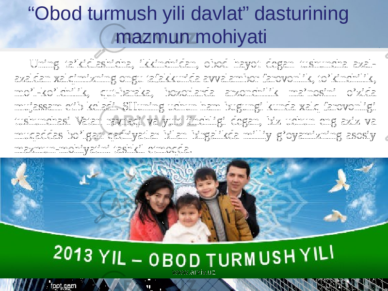 “ Obod turmush yili davlat” dasturining mazmun mohiyati Uning ta’kidlashicha, ikkinchidan, obod hayot degan tushuncha azal- azaldan xalqimizning ongu tafakkurida avvalambor farovonlik, to’kinchilik, mo’l-ko’lchilik, qut-baraka, bozorlarda arzonchilik ma’nosini o’zida mujassam etib keladi. SHuning uchun ham bugungi kunda xalq farovonligi tushunchasi Vatan ravnaqi va yurt tinchligi degan, biz uchun eng aziz va muqaddas bo’lgan qadriyatlar bilan birgalikda milliy g’oyamizning asosiy mazmun-mohiyatini tashkil etmoqda. www.arxiv.uz 