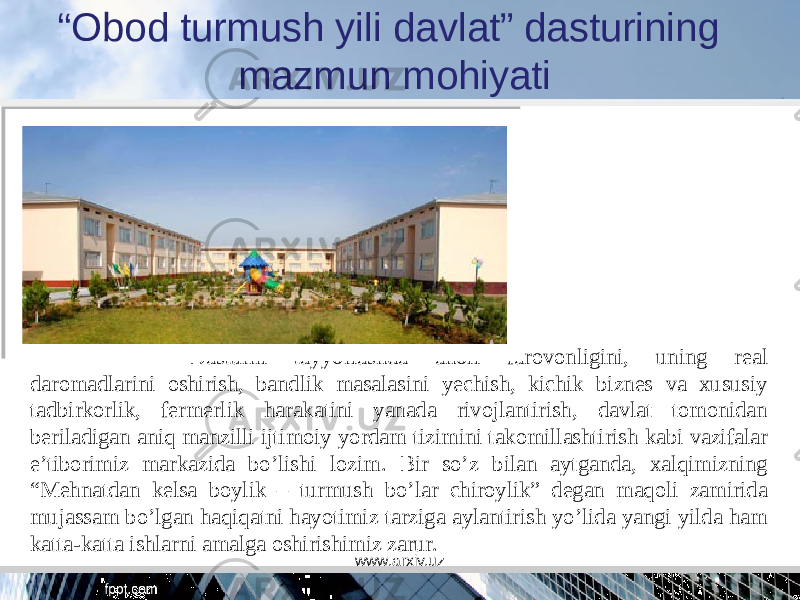 “ Obod turmush yili davlat” dasturining mazmun mohiyati Dasturni tayyorlashda aholi farovonligini, uning real daromadlarini oshirish, bandlik masalasini yechish, kichik biznes va xususiy tadbirkorlik, fermerlik harakatini yanada rivojlantirish, davlat tomonidan beriladigan aniq manzilli ijtimoiy yordam tizimini takomillashtirish kabi vazifalar e’tiborimiz markazida bo’lishi lozim. Bir so’z bilan aytganda, xalqimizning “Mehnatdan kelsa boylik – turmush bo’lar chiroylik” degan maqoli zamirida mujassam bo’lgan haqiqatni hayotimiz tarziga aylantirish yo’lida yangi yilda ham katta-katta ishlarni amalga oshirishimiz zarur. www.arxiv.uz 