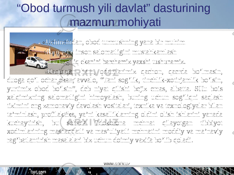 “ Obod turmush yili davlat” dasturining mazmun mohiyati «Uchinchidan, obod turmushning yana bir muhim sharti – bu inson salomatligini mustahkamlash bilan bog’liq ekanini barchamiz yaxshi tushunamiz. Haqiqatan ham, odamlarimiz qachon, qaerda bo’lmasin, duoga qo’l ochar ekan, avvalo, “Tani sog’lik, tinchlik-xotirjamlik bo’lsin, yurtimiz obod bo’lsin”, deb niyat qilishi bejiz emas, albatta. SHu bois xalqimizning salomatligini himoyalash, buning uchun sog’liqni saqlash tizimini eng zamonaviy davolash vositalari, texnika va texnologiyalar bilan ta’minlash, profilaktika, ya’ni kasalliklarning oldini olish ishlarini yanada kuchaytirish, bu sohada fidokorona mehnat qilayotgan tibbiyot xodimlarining mashaqqatli va mas’uliyatli mehnatini moddiy va ma’naviy rag’batlantirish masalalari biz uchun doimiy vazifa bo’lib qoladi. www.arxiv.uz 