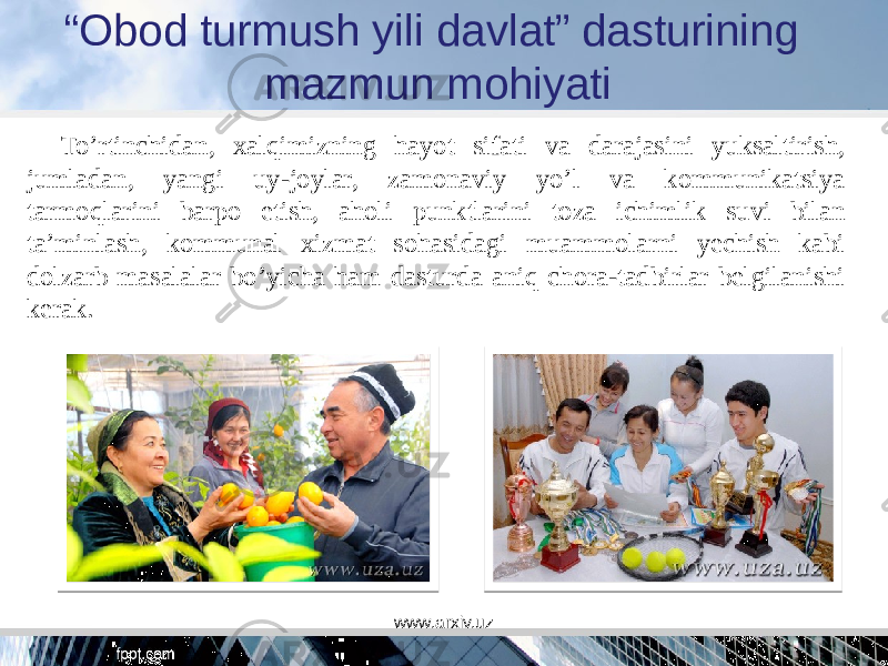 “ Obod turmush yili davlat” dasturining mazmun mohiyati To’rtinchidan, xalqimizning hayot sifati va darajasini yuksaltirish, jumladan, yangi uy-joylar, zamonaviy yo’l va kommunikatsiya tarmoqlarini barpo etish, aholi punktlarini toza ichimlik suvi bilan ta’minlash, kommunal xizmat sohasidagi muammolarni yechish kabi dolzarb masalalar bo’yicha ham dasturda aniq chora-tadbirlar belgilanishi kerak. www.arxiv.uz 