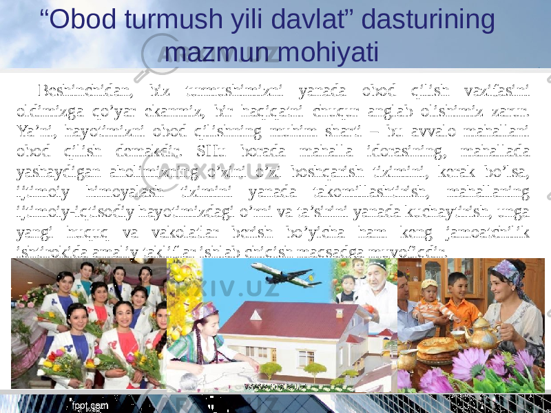 “ Obod turmush yili davlat” dasturining mazmun mohiyati Beshinchidan, biz turmushimizni yanada obod qilish vazifasini oldimizga qo’yar ekanmiz, bir haqiqatni chuqur anglab olishimiz zarur. Ya’ni, hayotimizni obod qilishning muhim sharti – bu avvalo mahallani obod qilish demakdir. SHu borada mahalla idorasining, mahallada yashaydigan aholimizning o’zini o’zi boshqarish tizimini, kerak bo’lsa, ijtimoiy himoyalash tizimini yanada takomillashtirish, mahallaning ijtimoiy-iqtisodiy hayotimizdagi o’rni va ta’sirini yanada kuchaytirish, unga yangi huquq va vakolatlar berish bo’yicha ham keng jamoatchilik ishtirokida amaliy takliflar ishlab chiqish maqsadga muvofiqdir. www.arxiv.uz 