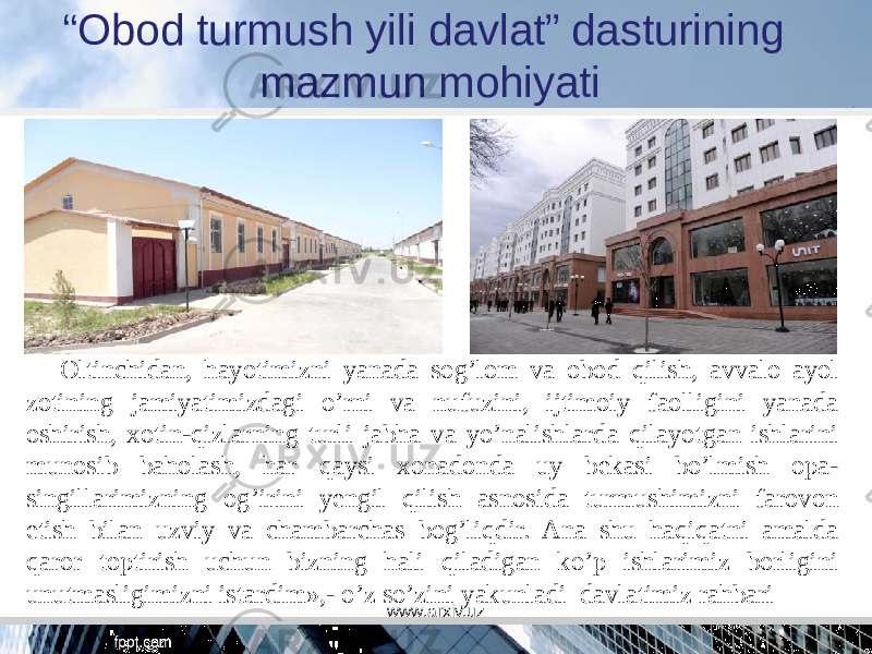 “ Obod turmush yili davlat” dasturining mazmun mohiyati Oltinchidan, hayotimizni yanada sog’lom va obod qilish, avvalo ayol zotining jamiyatimizdagi o’rni va nufuzini, ijtimoiy faolligini yanada oshirish, xotin-qizlarning turli jabha va yo’nalishlarda qilayotgan ishlarini munosib baholash, har qaysi xonadonda uy bekasi bo’lmish opa- singillarimizning og’irini yengil qilish asnosida turmushimizni farovon etish bilan uzviy va chambarchas bog’liqdir. Ana shu haqiqatni amalda qaror toptirish uchun bizning hali qiladigan ko’p ishlarimiz borligini unutmasligimizni istardim»,- o’z so’zini yakunladi  davlatimiz rahbari www.arxiv.uz 