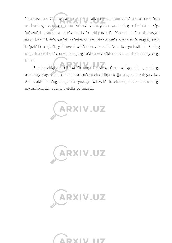 ishlamaydilar. Ular xatto ular uchun soliq xizmati mutaxassislari o’tkazadigan seminarlarga xam xar doim katnashavermaydilar va buning oqibatida moliya intizomini ustma-ust buzishlar kelib chiqaveradi. Yaxshi ma’lumki, tayyor maxsulotni 15 foiz xaqini oldindan to’lamasdan etkazib berish taqiqlangan, biroq ko’pchilik xo’jalik yurituvchi sub’ektlar o’z xollaricha ish yuritadilar. Buning natijasida debitorlik karzi, soliqlarga oid qarzdorliklar va shu kabi xolatlar yuzaga keladi. Bundan chiqish yo’li, ko’rib turganimizdek, bitta - soliqqa oid qonunlarga okishmay rioya etish, xukumat tomonidan chiqarilgan xujjatlarga qat’iy rioya etish. Aks xolda buning natijasida yuzaga keluvchi barcha oqibatlari bilan birga noxushliklardan qochib qutulib bo’lmaydi. 