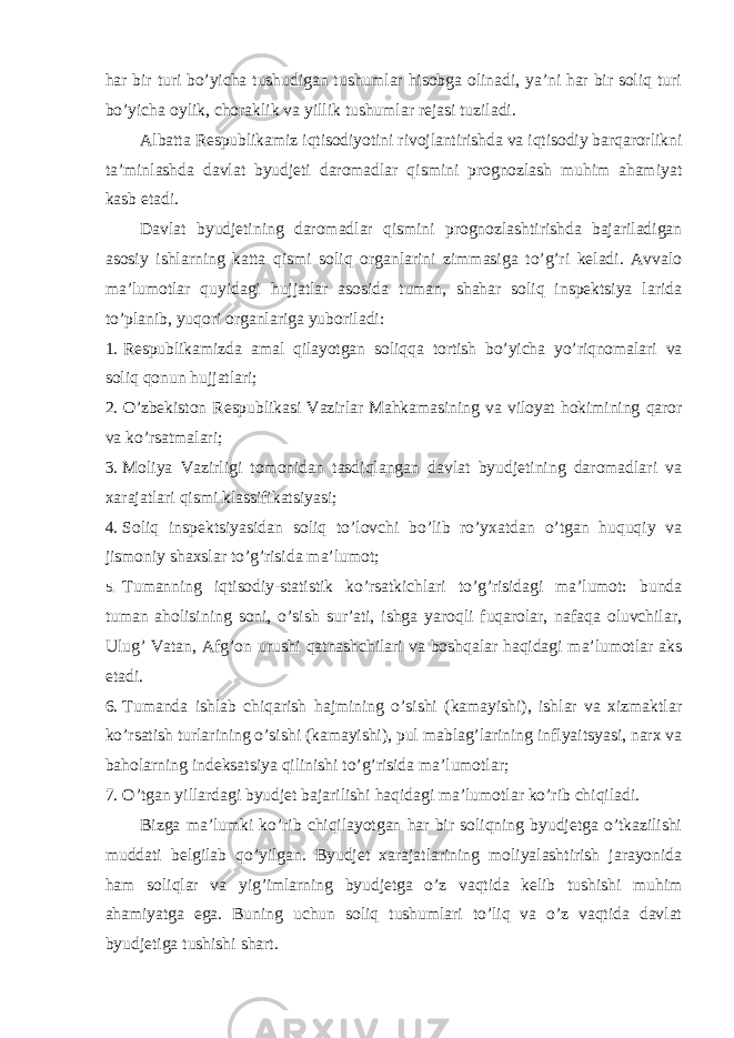 har bir turi bo’yicha tushudigan tushumlar hisobga olinadi, ya’ni har bir soliq turi bo’yicha oylik, choraklik va yillik tushumlar rejasi tuziladi. Albatta Respublikamiz iqtisodiyotini rivojlantirishda va iqtisodiy barqarorlikni ta’minlashda davlat byudjeti daromadlar qismini prognozlash muhim ahamiyat kasb etadi. Davlat byudjetining daromadlar qismini prognozlashtirishda bajariladigan asosiy ishlarning katta qismi soliq organlarini zimmasiga to’g’ri keladi. Avvalo ma’lumotlar quyidagi hujjatlar asosida tuman, shahar soliq inspektsiya larida to’planib, yuqori organlariga yuboriladi: 1. Respublikamizda amal qilayotgan soliqqa tortish bo’yicha yo’riqnomalari va soliq qonun hujjatlari; 2. O’zbekiston Respublikasi Vazirlar Mahkamasining va viloyat hokimining qaror va ko’rsatmalari; 3. Moliya Vazirligi tomonidan tasdiqlangan davlat byudjetining daromadlari va xarajatlari qismi klassifikatsiyasi; 4. Soliq inspektsiyasidan soliq to’lovchi bo’lib ro’yxatdan o’tgan huquqiy va jismoniy shaxslar to’g’risida ma’lumot; 5. Tumanning iqtisodiy-statistik ko’rsatkichlari to’g’risidagi ma’lumot: bunda tuman aholisining soni, o’sish sur’ati, ishga yaroqli fuqarolar, nafaqa oluvchilar, Ulug’ Vatan, Afg’on urushi qatnashchilari va boshqalar haqidagi ma’lumotlar aks etadi. 6. Tumanda ishlab chiqarish hajmining o’sishi (kamayishi), ishlar va xizmaktlar ko’rsatish turlarining o’sishi (kamayishi), pul mablag’larining inflyaitsyasi, narx va baholarning indeksatsiya qilinishi to’g’risida ma’lumotlar; 7. O’tgan yillardagi byudjet bajarilishi haqidagi ma’lumotlar ko’rib chiqiladi. Bizga ma’lumki ko’rib chiqilayotgan har bir soliqning byudjetga o’tkazilishi muddati belgilab qo’yilgan. Byudjet xarajatlarining moliyalashtirish jarayonida ham soliqlar va yig’imlarning byudjetga o’z vaqtida kelib tushishi muhim ahamiyatga ega. Buning uchun soliq tushumlari to’liq va o’z vaqtida davlat byudjetiga tushishi shart. 