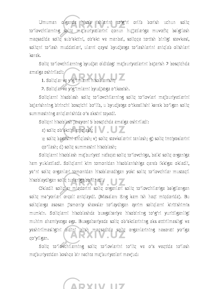 Umuman olganda hisob ishlarini to’g’ri orlib borish uchun soliq to’lovchilarning soliq majburiyatlarini qonun hujjatlariga muvofiq belgilash maqsadida soliq sub’ektini, ob’ekt va manbai, soliqqa tortish birligi stavkasi, soliqni to’lash muddatlari, ularni qaysi byudjetga to’lashlarini aniqlab olishlari kerak. Soliq to’lovchilarning byudjet oldidagi majburiyatlarini bajarish 2 bosqichda amalga oshiriladi: 1. Soliqlar va yig’imlarni hisoblanishi; 2. Soliqlar va yig’imlarni byudjetga o’tkazish. Soliqlarni hisoblash soliq to’lovchilarning soliq to’lovlari majburiyatlarini bajarishning birinchi bosqichi bo’lib, u byudjetga o’tkazilishi kerak bo’lgan soliq summasining aniqlanishida o’z aksini topadi. Soliqni hisoblash jarayoni 5 bosqichda amalga oshiriladi: a) soliq ob’ektini aniqlash; b) soliq bazasini aniqlash; v) soliq stavkalarini tanlash; g) soliq imtiyozlarini qo’llash; d) soliq summasini hisoblash; Soliqlarni hisoblash majburiyati nafaqat soliq to’lovchiga, balki soliq organiga ham yuklatiladi. Soliqlarni kim tomonidan hisoblanishiga qarab ikkiga: okladli, ya’ni soliq organlari tomonidan hisoblanadigan yoki soliq to’lovchilar mustaqil hisoblaydigan soliq turlariga bo’linadi. Okladli soliqlar miqdorini soliq organlari soliq to’lovchilariga belgilangan soliq me’yorlari orqali aniqlaydi. (Masalan: Eng kam ish haqi miqdorida). Bu soliqlarga asosan jismoniy shaxslar to’laydigan ayrim soliqlarni kiritishimiz mumkin. Soliqlarni hisoblashda buxgalteriya hisobining to’g’ri yuritilganligi muhim ahamiyatga ega. Buxgalteriyada soliq ob’ektlarining aks ettirilmasligi va yashirilmasligini oldini olish maqsadida soliq organlarining nazorati yo’lga qo’yilgan. Soliq to’lovchilarning soliq to’lovlarini to’liq va o’z vaqtida to’lash majburiyatidan boshqa bir nechta majburiyatlari mavjud: 