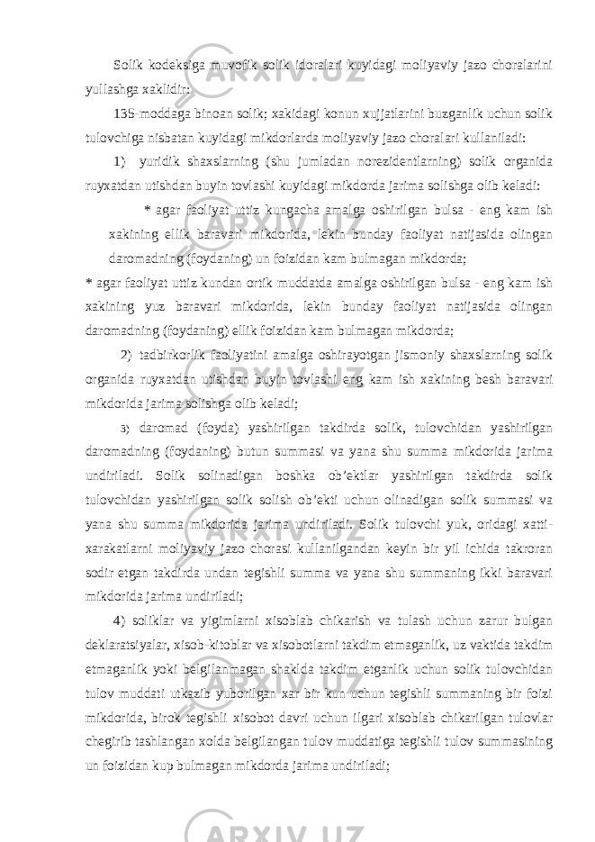 Solik kodeksiga muvofik solik idoralari kuyidagi moliyaviy jazo choralarini yullashga xaklidir: 135-moddaga binoan solik; xakidagi konun xujjatlarini buzganlik uchun solik tulovchiga nisbatan kuyidagi mikdorlarda moliyaviy jazo choralari kullaniladi: 1) yuridik shaxslarning (shu jumladan norezidentlarning) solik organida ruyxatdan utishdan buyin tovlashi kuyidagi mikdorda jarima solishga olib keladi: * agar faoliyat uttiz kungacha amalga oshirilgan bulsa - eng kam ish xakining ellik baravari mikdorida, lekin bunday faoliyat natijasida olingan daromadning (foydaning) un foizidan kam bulmagan mikdorda; * agar faoliyat uttiz kundan ortik muddatda amalga oshirilgan bulsa - eng kam ish xakining yuz baravari mikdorida, lekin bunday faoliyat natijasida olingan daromadning (foydaning) ellik foizidan kam bulmagan mikdorda; 2) tadbirkorlik faoliyatini amalga oshirayotgan jismoniy shaxslarning solik organida ruyxatdan utishdan buyin tovlashi eng kam ish xakining besh baravari mikdorida jarima solishga olib keladi; 3) daromad (foyda) yashirilgan takdirda solik, tulovchidan yashirilgan daromadning (foydaning) butun summasi va yana shu summa mikdorida jarima undiriladi. Solik solinadigan boshka ob’ektlar yashirilgan takdirda solik tulovchidan yashirilgan solik solish ob’ekti uchun olinadigan solik summasi va yana shu summa mikdorida jarima undiriladi. Solik tulovchi yuk, oridagi xatti- xarakatlarni moliyaviy jazo chorasi kullanilgandan keyin bir yil ichida takroran sodir etgan takdirda undan tegishli summa va yana shu summaning ikki baravari mikdorida jarima undiriladi; 4) soliklar va yigimlarni xisoblab chikarish va tulash uchun zarur bulgan deklaratsiyalar, xisob-kitoblar va xisobotlarni takdim etmaganlik, uz vaktida takdim etmaganlik yoki belgilanmagan shaklda takdim etganlik uchun solik tulovchidan tulov muddati utkazib yuborilgan xar bir kun uchun tegishli summaning bir foizi mikdorida, birok tegishli xisobot davri uchun ilgari xisoblab chikarilgan tulovlar chegirib tashlangan xolda belgilangan tulov muddatiga tegishli tulov summasining un foizidan kup bulmagan mikdorda jarima undiriladi; 