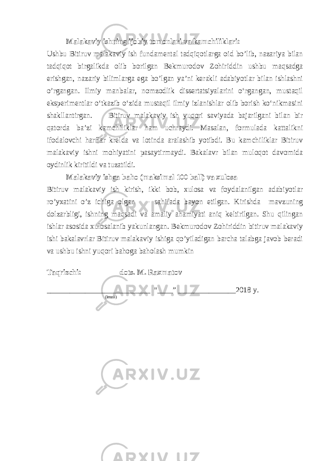 Malakaviy ishning ijobiy tomonlari va kamchiliklari: Ushbu Bitiruv malakaviy ish fundamental tadqiqotlarga oid bo’lib, nazariya bilan tadqiqot birgalikda olib borilgan Bekmurodov Zohiriddin ushbu maqsadga erishgan, nazariy bilimlarga ega bo’lgan ya’ni kerakli adabiyotlar bilan ishlashni o’rgangan. Ilmiy manbalar, nomzodlik dissertatsiyalarini o‘rgangan, mustaqil eksperimentlar o‘tkazib o‘zida mustaqil ilmiy izlanishlar olib borish ko‘nikmasini shakllantirgan. Bitiruv malakaviy ish yuqori saviyada bajarilgani bilan bir qatorda ba’zi kamchiliklar ham uchraydi. Masalan, formulada kattalikni ifodalovchi harflar krelda va lotinda aralashib yotibdi. Bu kamchiliklar Bitiruv malakaviy ishni mohiyatini pasaytirmaydi. Bakalavr bilan muloqot davomida oydinlik kiritildi va tuzatildi. Malakaviy ishga baho (maksimal 100 ball) va xulosa Bitiruv malakaviy ish kirish, ikki bob, xulosa va foydalanilgan adabiyotlar ro’yxatini o’z ichiga olgan - sahifada bayon etilgan. Kirishda mavzuning dolzarbligi, ishning maqsadi va amaliy ahamiyati aniq keltirilgan. Shu qilingan ishlar asosida xulosalanib yakunlangan. Bekmurodov Zohiriddin b itiruv malakaviy ishi bakalavrlar Bitiruv malakaviy ishiga qo’yiladigan barcha talabga javob beradi va ushbu ishni yuqori bahoga baholash mumkin Taqrizchi: dots. M. Raxmatov ___________________________ “____” _______________2018 y. (imzo) 