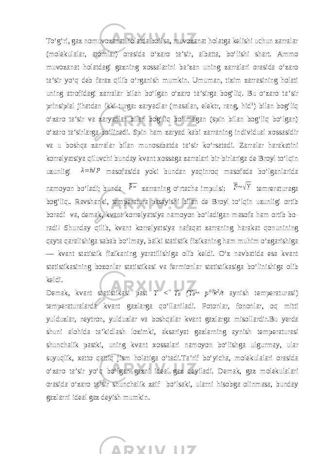 Tо‘g‘ri, gaz nomuvozanat holatda bо‘lsa, muvozanat holatga kelishi uchun zarralar (molekulalar, atomlar) orasida о‘zaro ta’sir, albatta, bо‘lishi shart. Ammo muvozanat holatdagi gazning xossalarini ba’zan uning zarralari orasida о‘zaro ta’sir yо‘q deb faraz qilib о‘rganish mumkin. Umuman, tizim zarrasining holati uning atrofidagi zarralar bilan bо‘lgan о‘zaro ta’sirga bog‘liq. Bu о‘zaro ta’ sir prinsipial jihatdan ikki turga: zaryadlar (masalan, elektr, rang, hid 1 ) bilan bog‘liq о‘zaro ta’sir va zaryadlar bilan bog‘liq bо‘lmagan (spin bilan bog‘liq bо‘lgan) о‘zaro ta’sirlarga bо‘linadi. Spin ham zaryad kabi zarraning in dividual xossasidir va u boshqa zarralar bilan munosabatda ta’sir kо‘rsatadi. Zarralar harakatini korrelyatsiya qiluvchi bunday kvant xossaga zarralari bir-birlariga de Broyl tо‘lqin uzunligi λ=h/P masofasida yoki bundan yaqinroq masofada bо‘lganlarida namoyon bо‘ladi; bunda P− zarraning о‘rtacha impulsi: P~√T temreraturaga bog‘liq. . Ravshanki, temperatura pasayishi bi lan de Broyl tо‘lqin uzunligi ortib boradi va, demak, kvant korrelyatsiya namoyon bо‘ladigan masofa ham ortib bo - radi! Shunday qilib, kvant korrelyatsiya nafaqat zarraning harakat qonunining qayta qaralishiga sabab bо‘lmay, bal ki statistik fizikaning ham muhim о‘zgarishiga — kvant statistik fizikaning yaratilishiga olib keldi. О ‘z navbatida esa kvant statistikasining bozonlar statistikasi va fermionlar statistikasiga b о ‘linishiga olib keldi. Demak, kvant statistikasi past T < T 0 (T 0 ~ p 1/} k 2 /t aynish temperaturasi) temperaturalarda kvant gazlarga q о ‘llaniladi. Fotonlar, fononlar, oq m i tti yulduzlar, neyt ron , yulduzlar va boshqalar kvant gazlarga misollardir. Bu yerda shuni alohida ta’kidlash lozimki, aksariyat gazlarning aynish temperaturasi shunchalik pastki, uning kvant xossalari namoyon bо‘lishga ulgurmay, ular suyuqlik, xatto qattiq jism holatiga о‘tadi.Ta’rif bо‘yicha, molekulalari orasida о‘zaro ta’sir yо‘q bо‘lgan gazni ideal gaz deyiladi. Demak, gaz molekulalari orasida о‘zaro ta’sir shunchalik zaif bо‘lsaki, ularni hisobga olinmasa, bunday gazlarni ideal gaz deyish mumkin. 