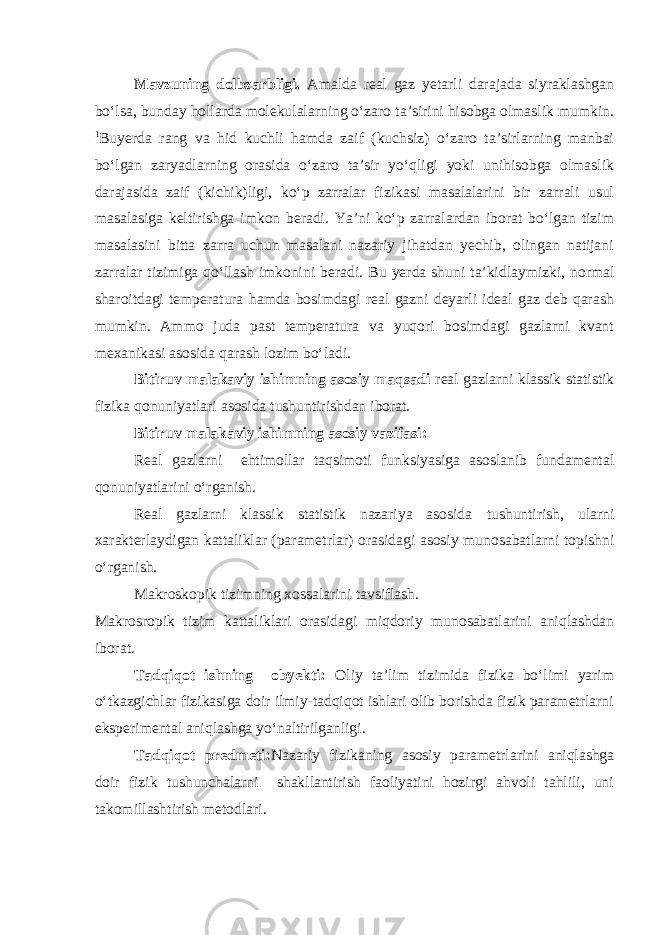 Mavzuning dolbzarbligi. Amalda real gaz yetarli darajada siyraklashgan bо‘lsa, bun day hollarda molekulalarning о‘zaro ta’sirini hisobga olmaslik mumkin. 1 Buyerda rang va hid kuchli hamda zaif (kuchsiz) о‘zaro ta’sirlarning manbai bо‘lgan zaryadlarning orasida о‘zaro ta’sir yо‘qligi yoki unihisobga olmaslik darajasida zaif (kichik)ligi, kо‘p zarralar fizikasi masalalarini bir zarrali usul masalasiga keltirishga imkon beradi. Ya’ni kо‘p zarralardan iborat bо‘lgan tizim masalasini bitta zarra uchun masalani nazariy jihatdan yechib, olingan natijani zarralar tizimiga qо‘llash imkonini beradi. Bu yerda shuni ta’kidlaymizki, normal sharoitdagi temperatura hamda bosimdagi real gazni deyarli ideal gaz deb qarash mumkin. Ammo juda past temperatura va yuqori bosimdagi gazlarni kvant mexanikasi asosida qarash lozim b о ‘ladi. Bitiruv malakaviy ishimning asosiy maqsadi real gazlarni klassik statistik fizika qonuniyatlari asosida tushuntirishdan iborat. Bitiruv malakaviy ishimning asosiy vazifasi : R eal gazlarni ehtimollar taqsimoti funksiyasiga asoslanib fundamental qonun iyat larini o‘rganish . Real gazlarni klassik statistik nazariya asosida tushuntirish, ularni xarakterlaydigan kattaliklar (parametrlar) orasidagi asosiy munosabatlarni topishn i о‘rganish . Makroskopik tizimning xossalarini tavsiflash. Ма krosropik tizim kattaliklari orasidagi miqdoriy munosabatlarini aniqlashdan iborat. Tadqiqot ishning obyekti: Oliy ta’lim tizimida fizika bo‘limi yarim o‘tkazgichlar fizikasiga doir ilmiy-tadqiqot ishlari olib borishda fizik parametrlarni eksperimental aniqlashga yo‘naltirilganligi. Tadqiqot predmeti: Nazariy fizikаning asosiy parametrlarini aniqlashga doir fizik tushunchalarni shakllantirish faoliyatini hozirgi ahvoli tahlili, uni takomillashtirish metodlari. 