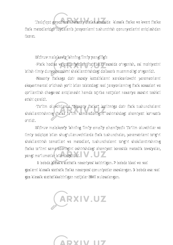 Tadqiqot gepotizasi. Nazariy fizika soxasida klassik fizika va kvant fizika fizik metodlaridan foydalanib jarayonlarni tushuntirish qonunyatlarini aniqlashdan iborat. Bitiruv malakaviy ishning i lmiy yangiligi: -Fizik hodisa va qonuniyatlarni tajribalar asosida o‘rganish, asl mohiyatini bilish-ilmiy dunyoqarashini shakllantirishdagi dolbzarb muammoligi o‘rganildi. -Nazariy fizikaga doir asosiy kattaliklarni xarakterlovchi parametrlarni eksperimental o‘lchash yo‘li bilan tabiatdagi real jarayonlarning fizik xossalari va qo‘llanilish chegerasi aniqlanashi hamda tajriba natijalari nazariya asosini tashkil etishi qaraldi. -Ta’lim oluvchilarda “Nazariy fizika“ bo‘limiga doir fizik tushunchalarni shakllantirishning fizika ta’lim samaradorligini oshirishdagi ahamiyati ko‘rsatib o‘tildi. Bitiruv malakaviy ishning ilmiy-amaliy ahamiyati: Ta’lim oluvchilar va ilmiy tadqiqot bilan shug‘ullanuvchilarda fizik tushunchalar, parametrlarni to‘g‘ri shakllantirish tamoillari va metodlari, tushunchalarni to‘g‘ri shakllantirishning fizika ta’limi samaradorligini oshirishdagi ahamiyati borasida metodik tavsiyalar, yangi ma’lumotlar bilan boyitildi. 1-bobda klassik statistik nazariyasi keltirilgan . 2-bobda ideal va real gazlarni klassik statistik fizika nazaryasi qonuniyatlar asoslangan. 3-bobda esa real gaz klassik statistikkeltirilgan natijalar BMI xulosalangan. 