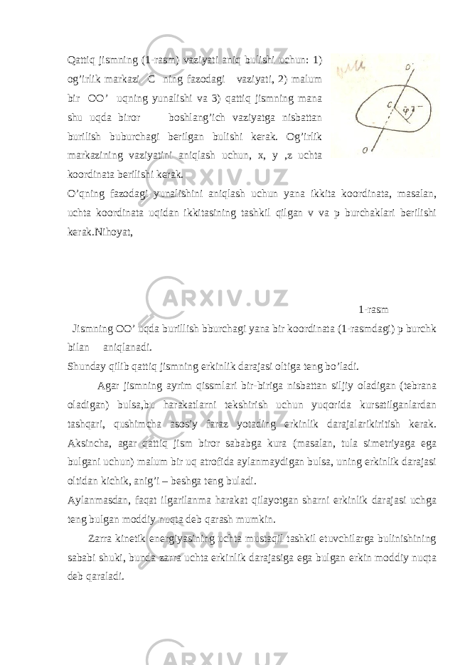 Qattiq jismning (1-rasm) vaziyati aniq bulishi uchun: 1) og’irlik markazi C ning fazodagi vaziyati, 2) malum bir OO’ uqning yunalishi va 3) qattiq jismning mana shu uqda biror boshlang’ich vaziyatga nisbattan burilish buburchagi berilgan bulishi kerak. Og’irlik markazining vaziyatini aniqlash uchun, x, y ,z uchta koordinata berilishi kerak. O’qning fazodagi yunalishini aniqlash uchun yana ikkita koordinata, masalan, uchta koordinata uqidan ikkitasining tashkil qilgan v va p burchaklari berilishi kerak.Nihoyat, 1-rasm Jismning OO’ uqda burillish bburchagi yana bir koordinata (1-rasmdagi) p burchk bilan aniqlanadi. Shunday qilib qattiq jismning erkinlik darajasi oltiga teng bo’ladi. Agar jismning ayrim qissmlari bir-biriga nisbattan siljiy oladigan (tebrana oladigan) bulsa,bu harakatlarni tekshirish uchun yuqorida kursatilganlardan tashqari, qushimcha asosiy faraz yotading erkinlik darajalarikiritish kerak. Aksincha, agar qattiq jism biror sababga kura (masalan, tula simetriyaga ega bulgani uchun) malum bir uq atrofida aylanmaydigan bulsa, uning erkinlik darajasi oltidan kichik, anig’i – beshga teng buladi. Aylanmasdan, faqat ilgarilanma harakat qilayotgan sharni erkinlik darajasi uchga teng bulgan moddiy nuqta deb qarash mumkin. Zarra kinetik energiyasining uchta mustaqil tashkil etuvchilarga bulinishining sababi shuki, bunda zarra uchta erkinlik darajasiga ega bulgan erkin moddiy nuqta deb qaraladi. 