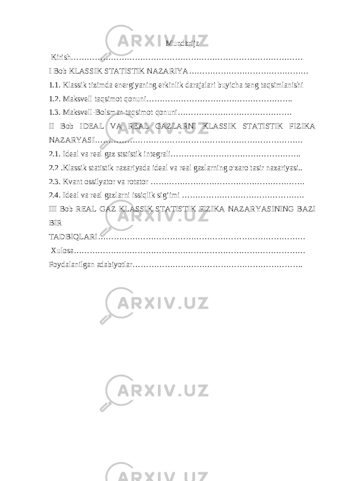 Mundarija Kirish…………………………………………………………………………… I Bob KLASSIK STATISTIK NAZARIYA……………………………………… 1.1. Klassik tizimda energiyaning erkinlik darajalari buyicha teng taqsimlanishi 1.2. Maksvell taqsimot qonuni………………………………………………. 1.3. Maksvell-Bolsman taqsimot qonuni……………………………………. II Bob IDEAL VA REAL GAZLARNI KLASSIK STATISTIK FIZIKA NAZARYASI…………………………………………………………………… 2.1. Ideal va real gaz ststistik integrali…………………………………………. 2.2 .Klassik statistik nazariyada ideal va real gazlarning o&#39;zaro tasir nazariyasi.. 2.3. Kvant ossilyator va rotator …………………………………………………. 2.4. Ideal va real gazlarni issiqlik sig’imi ………………………………………. III Bob REAL GAZ KLASSIK STATISTIK FIZIKA NAZARYASINING BAZI BIR TADBIQLARI…………………………………………………………………… Xulosa…………………………………………………………………………… Foydalanilgan adabiyotlar………………………………………………………. 