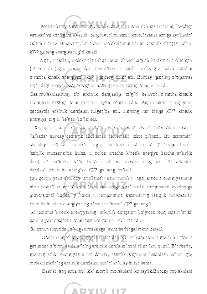  Mehanikaviy sistemaning erkinlik darajalari soni deb sistemaning fazodagi vaziyati va konfiguratsiyasini belgilovchi mustaqil koordinatalar soniga aytilishini eslatib utamiz. Binobarin, bir atomli molekulaning har bir erkinlik darajasi uchun kT/2 ga teng energiya tug’ri keladi. Agar, masalan, molekulalari faqat biror chiziq bo’ylab harakatlana oladigan (bir o’lcham) gaz mavjud deb faraz qilsak u holda bunday gaz molekulasining o’rtacha kineik energiyasi kt/2 ga teng bular edi. Bunday gazning o’zgarmas hajimdagi molyar issiqlik sig’imi 3/2R ga emas, R/2 ga teng bular edi. Gaz molekulasining bir erkinlik darajasiga to’g’ri keluvchi o’rtacha kinetik energiyasi kT/2 ga teng ekanini aytib o’tgan edik. Agar molekulaning yana qandaydir erkinlik darajalari bulganida edi, ularning xar biriga kT/2 kinetik energiya tug’ri kelgan bo’lar edi. Xaqiqatan xam, kilassik statistik fizikada (yani kivant fizikasidan boshqa fizikada) bunday teorema (Bolisman teoremasi) isbot qilinadi. Bu teoremani shunday tariflash mumkin: agar molekulalar sistemasi T temperaturada issiqlik muozanatida bulsa, u xolda urtacha kinetik enegiya barcha erkinlik darajalari bo’yicha tetik taqsimlanadi va molekulaning xar bir erkinlek darajasi uchun bu energiya kT/2 ga teng bo’ladi. (Bu qonun yana shunday ta’riflanishi xam mumkin: agar sistema energiyasining biror tashkil etuvchisi koordinata kvadratiga yoki tezlik komponenti kvadratiga proporsional bo’lsa, y holda T temperatura sistemaning issiqlik muvozanati holatida bu qism energiyaning o’rtacha qiymati kT/2 ga teng.) Bu teorema kinetik energiyaning erkinlik darajalari bo’yicha teng taqsimlanish qonuni yoki qisqacha, teng taqsimot qonuni deb ataladi. Bu qonun tuqorida qo’yilgan masalaga javob berishga imkon beradi. O’zlarining ichki energiyalari lihatidan ikki va ko’p atomli gazlar bir atomli gazlardan o’z molekulalarining erkinlik darajalari soni bilan farq qiladi. Binobarin, gazning ichki energiyasini va demak, issiqlik sig’imini hisoblash uchun gaz molekulalarining erkinlik darajalari sonini aniqlay bilish kerak. Dastlab eng soda hol-ikki atomli molekulani ko’raylik.Bunday molekulani 