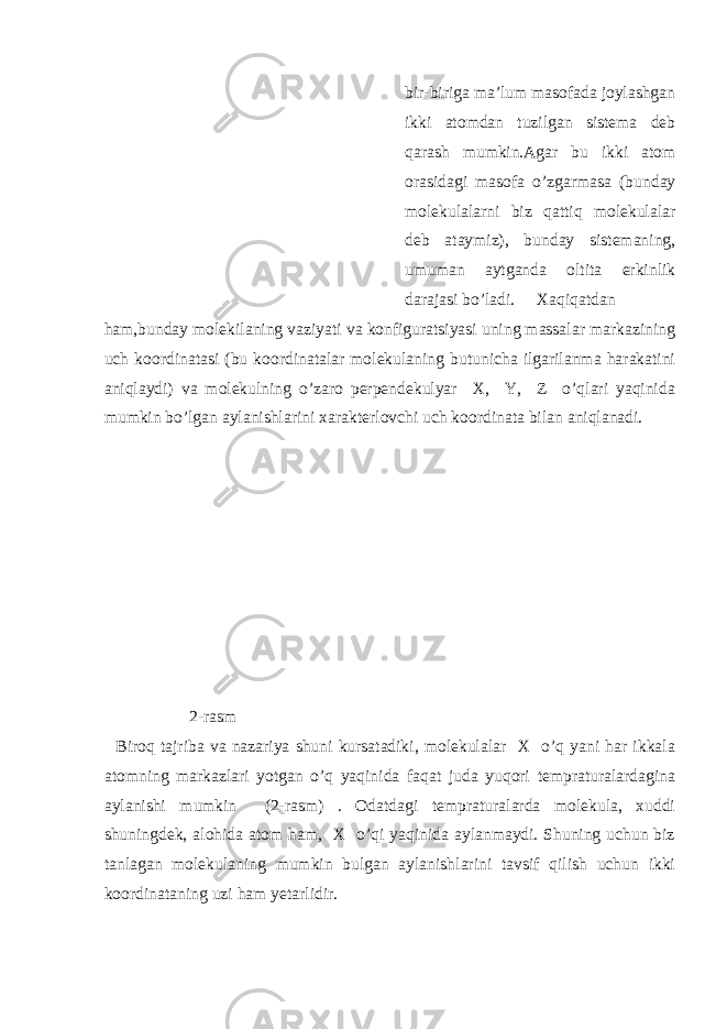 bir-biriga ma’lum masofada joylashgan ikki atomdan tuzilgan sistema deb qarash mumkin.Agar bu ikki atom orasidagi masofa o’zgarmasa (bunday molekulalarni biz qattiq molekulalar deb ataymiz), bunday sistemaning, umuman aytganda oltita erkinlik darajasi bo’ladi. Xaqiqatdan ham,bunday molekilaning vaziyati va konfiguratsiyasi uning massalar markazining uch koordinatasi (bu koordinatalar molekulaning butunicha ilgarilanma harakatini aniqlaydi) va molekulning o’zaro perpendekulyar X, Y, Z o’qlari yaqinida mumkin bo’lgan aylanishlarini xarakterlovchi uch koordinata bilan aniqlanadi. 2-rasm Biroq tajriba va nazariya shuni kursatadiki, molekulalar X o’q yani har ikkala atomning markazlari yotgan o’q yaqinida faqat juda yuqori tempraturalardagina aylanishi mumkin (2-rasm) . Odatdagi tempraturalarda molekula, xuddi shuningdek, alohida atom ham, X o’qi yaqinida aylanmaydi. Shuning uchun biz tanlagan molekulaning mumkin bulgan aylanishlarini tavsif qilish uchun ikki koordinataning uzi ham yetarlidir. 