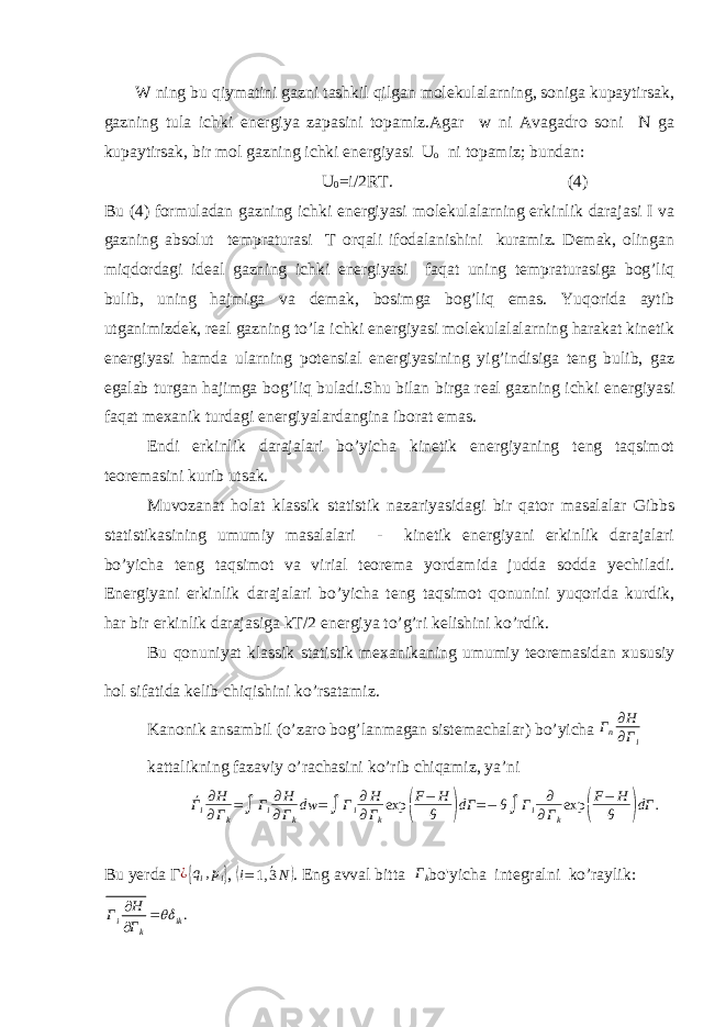 W ning bu qiymatini gazni tashkil qilgan molekulalarning, soniga kupaytirsak, gazning tula ichki energiya zapasini topamiz.Agar w ni Avagadro soni N ga kupaytirsak, bir mol gazning ichki energiyasi U o ni topamiz; bundan: U 0 =i/2RT. (4) Bu (4) formuladan gazning ichki energiyasi molekulalarning erkinlik darajasi I va gazning absolut tempraturasi T orqali ifodalanishini kuramiz. Demak, olingan miqdordagi ideal gazning ichki energiyasi faqat uning tempraturasiga bog’liq bulib, uning hajmiga va demak, bosimga bog’liq emas. Yuqorida aytib utganimizdek, real gazning to’la ichki energiyasi molekulalalarning harakat kinetik energiyasi hamda ularning potensial energiyasining yig’indisiga teng bulib, gaz egalab turgan hajimga bog’liq buladi.Shu bilan birga real gazning ichki energiyasi faqat mexanik turdagi energiyalardangina iborat emas. Endi erkinlik darajalari bo’yicha kinetik energiyaning teng taqsimot teoremasini kurib utsak. Muvozanat holat klassik statistik nazariyasidagi bir qator masalalar Gibbs statistikasining umumiy masalalari - kinetik energiyani erkinlik darajalari bo’yicha teng taqsimot va virial teorema yordamida judda sodda yechiladi. Energiyani erkinlik darajalari bo’yicha teng taqsimot qonunini yuqorida kurdik, har bir erkinlik darajasiga kT/2 energiya to’g’ri kelishini ko’rdik. Bu qonuniyat klassik statistik mexanikaning umumiy teoremasidan xususiy hol sifatida kelib chiqishini ko’rsatamiz. Kanonik ansambil (o’zaro bog’lanmagan sistemachalar) bo’yicha Г n ∂H ∂Г i kattalikning fazaviy o’rachasini ko’rib chiqamiz, ya’ni ´ Г i ∂ H ∂ Г k = ∫ Г i ∂ H ∂ Г k dw = ∫ Г i ∂ H ∂ Г k exp ( F − H θ ) dГ = − θ ∫ Г i ∂ ∂ Г k exp ( F − H θ ) dГ . Bu yerda Г ¿ { q i , p i } , (i= ´ 1, 3N) . Eng avval bitta Г k bo&#39;yicha integralni ko’raylik: . i ik kH Г Г    