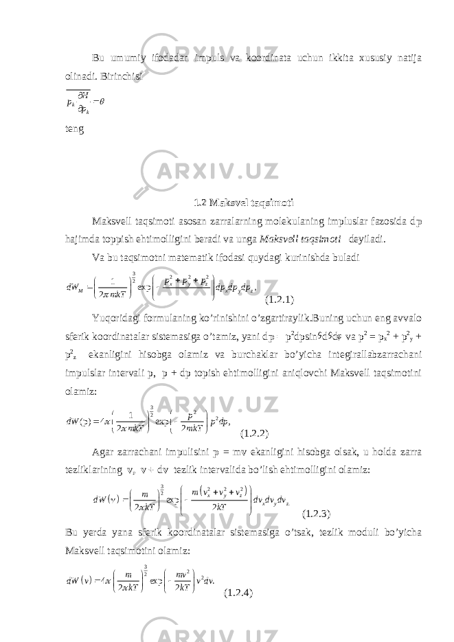 Bu umumiy ifodadan impuls va koordinata uchun ikkita xususiy natija olinadi. Birinchisik k H p p     teng 1.2 Maksvel taqsimoti Maksvell taqsimoti asosan zarralarning molekulaning impluslar fazosida d p hajimda toppish ehtimolligini beradi va unga Maksvell taqsimoti deyiladi. Va bu taqsimotni matematik ifodasi quydagi kurinishda buladi 3 2 2 2 2 1 exp , 2 x y z M x y z p p p dW dp dp dp mkT                  (1.2.1) Yuqoridagi formulaning ko’rinishini o’zgartiraylik.Buning uchun eng avvalo sferik koordinatalar sistemasiga o’tamiz, yani d p = p 2 dpsin θ d θ d φ va p 2 = p x 2 + p 2 y + p 2 z ekanligini hisobga olamiz va burchaklar bo’yicha integirallabzarrachani impulslar intervali p, p + dp topish ehtimolligini aniqlovchi Maksvell taqsimotini olamiz: 3 2 2 2 1 (p) 4 exp , 2 2 p dW p dp mkT mkT                (1.2.2) Agar zarrachani impulisini p = m v ekanligini hisobga olsak, u holda zarra tezliklarining v, v + d v tezlik intervalida bo’lish ehtimolligini olamiz:     3 2 2 2 2 . exp 2 2 x y z x y z m v v v m dW dv dv dv kT kT                    (1.2.3) Bu yerda yana sferik koordinatalar sistemasiga o’tsak, tezlik moduli bo’yicha Maksvell taqsimotini olamiz:   3 2 2 2 4 exp . 2 2 m mv dW v v dv kT kT                (1.2.4) 