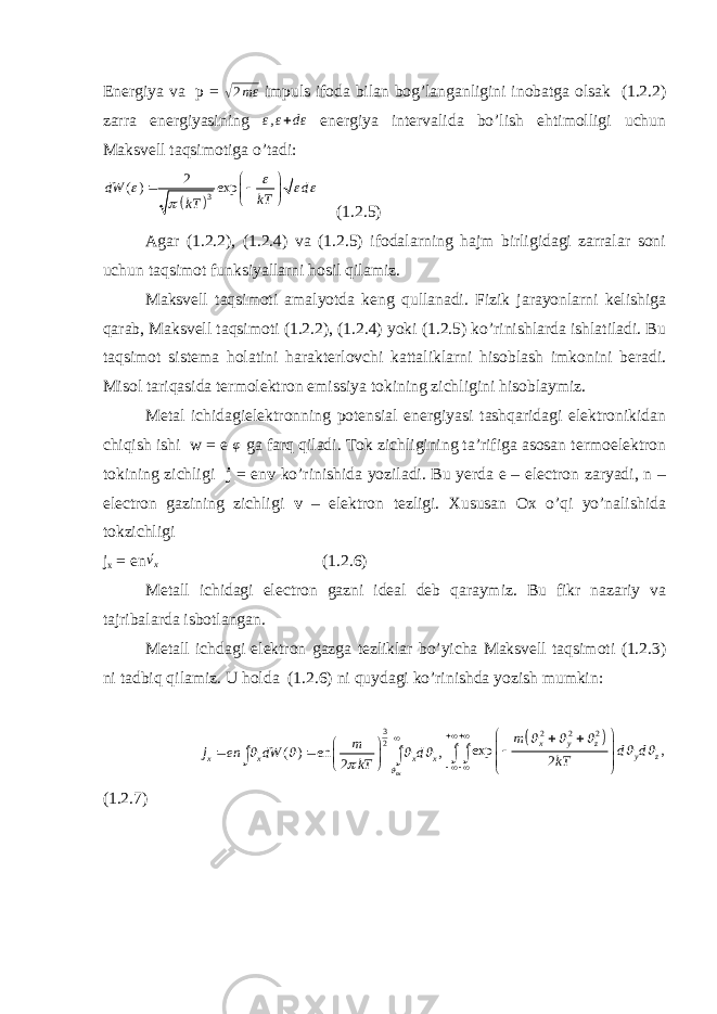 Energiya va p = √ 2 mε impuls ifoda bilan bog’langanligini inobatga olsak (1.2.2) zarra energiyasining ε , ε + dε energiya intervalida bo’lish ehtimolligi uchun Maksvell taqsimotiga o’tadi:   3 2 ( ) exp dW d kT kT             (1.2.5) Agar (1.2.2), (1.2.4) va (1.2.5) ifodalarning hajm birligidagi zarralar soni uchun taqsimot funksiyallarni hosil qilamiz. Maksvell taqsimoti amalyotda keng qullanadi. Fizik jarayonlarni kelishiga qarab, Maksvell taqsimoti (1.2.2), (1.2.4) yoki (1.2.5) ko’rinishlarda ishlatiladi. Bu taqsimot sistema holatini harakterlovchi kattaliklarni hisoblash imkonini beradi. Misol tariqasida termolektron emissiya tokining zichligini hisoblaymiz. Metal ichidagielektronning potensial energiyasi tashqaridagi elektronikidan chiqish ishi w = e φ ga farq qiladi. Tok zichligining ta’rifiga asosan termoelektron tokining zichligi j = en v ko’rinishida yoziladi. Bu yerda e – electron zaryadi, n – electron gazining zichligi v – elektron tezligi. Xususan Ox o’qi yo’nalishida tokzichligi j x = en ´v x (1.2.6) Metall ichidagi electron gazni ideal deb qaraymiz. Bu fikr nazariy va tajribalarda isbotlangan. Metall ichdagi elektron gazga tezliklar bo’yicha Maksvell taqsimoti (1.2.3) ni tadbiq qilamiz. U holda (1.2.6) ni quydagi ko’rinishda yozish mumkin: 32 ( ) en , 2 ox x x x x m j en dW d kT               ∫ ∫   2 2 2 exp , 2 x y z y z m d d kT                    ∫ ∫ (1.2.7) 