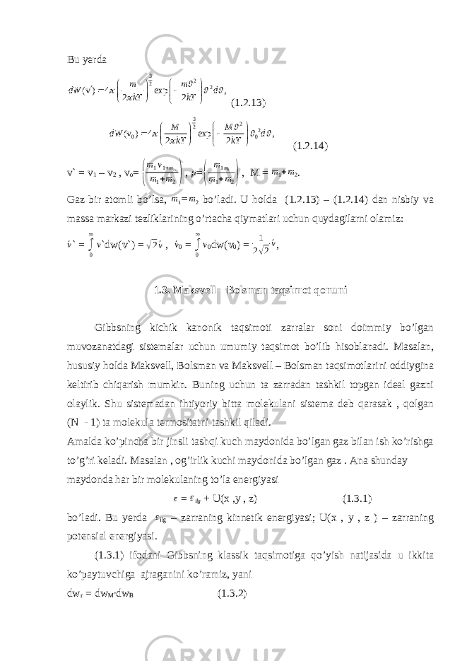 Bu yerda3 2 2 2 (v ) 4 exp , 2 2 m m dW d kT kT                   (1.2.13) 3 2 2 2 0 0 (v ) 4 exp , 2 2 M M dW d kT kT                   (1.2.14) v` = v 1 – v 2 , v o = ( m 1 v 1 + m 2 v 2 m 1 +m 2 ) , μ = ( m 1 m 2 m 1 + m 2 ) , M = m 1 +m 2 . Gaz bir atomli bo’lsa, m 1 = m 2 bo’ladi. U holda (1.2.13) – (1.2.14) dan nisbiy va massa markazi tezliklarining o’rtacha qiymatlari uchun quydagilarni olamiz: ´v ` = ∫0 ∞ v `dw( v `) = √ 2 ´ v , ´v 0 = ∫0 ∞ v 0 dw( v 0 ) = 1 2 √ 2 ´v , 1.3. Maksvell – Bolsman taqsimot qonuni Gibbsning kichik kanonik taqsimoti zarralar soni doimmiy bo’lgan muvozanatdagi sistemalar uchun umumiy taqsimot bo’lib hisoblanadi. Masalan, hususiy holda Maksvell, Bolsman va Maksvell – Bolsman taqsimotlarini oddiygina keltirib chiqarish mumkin. Buning uchun ta zarradan tashkil topgan ideal gazni olaylik. Shu sistemadan ihtiyoriy bitta molekulani sistema deb qarasak , qolgan (N - 1) ta molekula termositatni tashkil qiladi. Amalda ko’pincha bir jinsli tashqi kuch maydonida bo’lgan gaz bilan ish ko’rishga to’g’ri keladi. Masalan , og’irlik kuchi maydonida bo’lgan gaz . Ana shunday maydonda har bir molekulaning to’la energiyasi ε = ε ilg + U(x ,y , z) (1.3.1) bo’ladi. Bu yerda ε ilg – zarraning kinnetik energiyasi; U(x , y , z ) – zarraning potensial energiyasi. (1.3.1) ifodani Gibbsning klassik taqsimotiga qo’yish natijasida u ikkita ko’paytuvchiga ajraganini ko’ramiz, yani dw г = dw M ∙ dw B (1.3.2) 