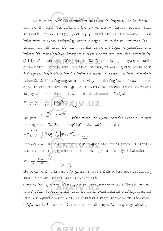 Bu masalani avval ikkita atomli misolida ko’rib chiqamiz. Fazolar fazosida ikki atomli holatni aks ettiruvchi ( r 1 , p 1 ) va ( r, 2 p 2 ) tasviriy nuqtalar bilan aniqlanadi. Shu ikki zarra ( r 1 , p 2 ) va ( r, 2 p 1 ) holatda ham bo’lishi mumkin. Bu ikki holat zarralar aynan bo’lganligi uchun energetic ma’noda va, umuman, bir – biridan farq qilmaydi. Demak, impulslar bo’yicha integral olganimizda bitta holatni ikki marta hisobga olmoqdamiz. Agar sistema uchta zarradan iborat bo’lsa (2.1.1) ni hisoblashda bitta holatni 3! Marta hisobga olayotgan bo’lib chiqmoqdamiz. Bunday hisoblarni davom ettirsak, sistemaning N ta zarrali holat funksiyasini hisoblashda har bir holat bir marta inobatga olinishini ta’minlash uchun (2.1.2) ifodaning ung tomonini tasviriy nuqtalarning fazalar fazosida o’zaro o’rin almashtirish soni N! ga bo’lish kerak va holatlar sonini aniqlovchi ko’paytmada <<shtrix>> belgisini olib tashlash mumkin. Natijada 3 1 exp . ! i iN i dp dq Z N kT h          ∫ (2.1.3) Bu yerda , i i   2 2 i i p m  - erkin zarra energiyasi. Zarralar aynan ekanligini inobatga olsak, (2.1.3) ni quydagi ko’rinishda yozish mumkin: 3 1 1 exp ! ! N i i i N i z Z dp dq N h kT N           ∫ (2.1.4) bu yerda z – bitta molekula uchun holat integrali. Uni o’rniga qo’yish natijasida N ta zarradan tashkil topgan bir atomli kvant ideal gaz holat funksiyasini olamiz: 3 2 21 2 . ! N N id mkT Z V N h         (2.1.5) Bu yerda holat funksiyasini N! ga bo’lish kvant statistik fizikasida zarralarning aynanligi prinsipi asosida bevosita kelib chiqadi. Gazning berilgan zichliklarda yitarlicha past tempraturalarda klassik taqsimot funksiyasidan foydalanib bulmaydi. Bu holda kvant holatlari orasidagi masofani issiqlik energiyasidan kichik deb bo’lmaydi va statistic taqsimotni qaytadan ko’rib chiqish kerak. Bu taqsimot N ta zarradan tashkil topgan sistema qanday toifadagi 