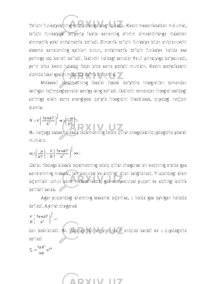 To&#39;lqin funksiyasining aniqlanishiga bog’liq ekan. Kvant mexanikasidan malumki, to’lqin funksiyasi ixtiyoriy ikkita zarraning o’rnini almashtirishga nisbattan simmetrik yoki antisimetrik bo’ladi. Simetrik to’lqin funksiya bilan aniqlanuvchi sistema zarralarning spinlari butun, antisimetrik to’lqin funksiya holida esa yarimga toq karrali bo’ladi. Ikkinchi holdagi zarralar Pauli prinsipiga bo’ysunadi, ya’ni bitta kvant holatda faqat bitta zarra yotishi mumkin. Kvant statistikasini alohida ideal gazlar misolida ko’rib chiqamiz. Maksvell taqsimotining fazalar fazosi bo’yicha integralibir tomondan berilgan hajimdagizarralar soniga teng bo’ladi. Ikkinchi tomondan integral ostidagiε o’rniga erkin zarra energiyasi qo’yib integralni hisoblasak, quydagi natijani olamiz: 3 2 2 2 exp . mkT N V h kT                Bu natijaga asosan klassik taqsimotning tatbiq qilish chegarasiniquydagicha yozish mumkin: 32 2 2 exp 1 V mkT kT N h               Ushbu ifodaga klassik taqsimotning tatbiq qilish chegarasi bir vaqtning o’zida gaz zarralarining massasi, tempraturasi va zichligi bilan belgilanadi. Yuqoridagi shart bajarilishi uchun zarra massasi katta, gaz tempraturasi yuqori va zichligi kichik bo’lishi kerak. Agar yuqoridagi shartning teskarisi bajarilsa, u holda gaz aynigan holatda bo’ladi. Aynish chegarasi 32 2 2 1 V mkT N h        dan boshlanadi. Bu ifoda aynish tempraturasini aniqlab beradi va u quydagicha bo’ladi 2 2 3 0 2 T n mk    