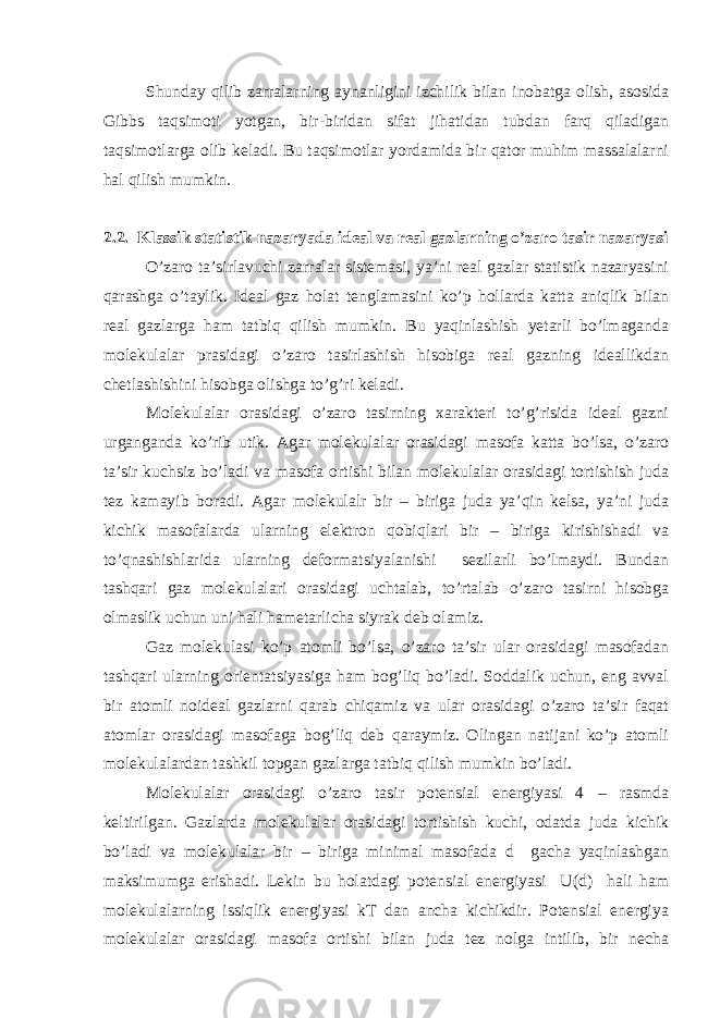 Shunday qilib zarralarning aynanligini izchilik bilan inobatga olish, asosida Gibbs taqsimoti yotgan, bir-biridan sifat jihatidan tubdan farq qiladigan taqsimotlarga olib keladi. Bu taqsimotlar yordamida bir qator muhim massalalarni hal qilish mumkin. 2.2. Klassik statistik nazaryada ideal va real gazlarning o’zaro tasir nazaryasi O’zaro ta’sirlavuchi zarralar sistemasi, ya’ni real gazlar statistik nazaryasini qarashga o’taylik. Ideal gaz holat tenglamasini ko’p hollarda katta aniqlik bilan real gazlarga ham tatbiq qilish mumkin. Bu yaqinlashish yetarli bo’lmaganda molekulalar prasidagi o’zaro tasirlashish hisobiga real gazning ideallikdan chetlashishini hisobga olishga to’g’ri keladi. Molekulalar orasidagi o’zaro tasirning xarakteri to’g’risida ideal gazni urganganda ko’rib utik. Agar molekulalar orasidagi masofa katta bo’lsa, o’zaro ta’sir kuchsiz bo’ladi va masofa ortishi bilan molekulalar orasidagi tortishish juda tez kamayib boradi. Agar molekulalr bir – biriga juda ya’qin kelsa, ya’ni juda kichik masofalarda ularning elektron qobiqlari bir – biriga kirishishadi va to’qnashishlarida ularning deformatsiyalanishi sezilarli bo’lmaydi. Bundan tashqari gaz molekulalari orasidagi uchtalab, to’rtalab o’zaro tasirni hisobga olmaslik uchun uni hali hametarlicha siyrak deb olamiz. Gaz molekulasi ko’p atomli bo’lsa, o’zaro ta’sir ular orasidagi masofadan tashqari ularning orientatsiyasiga ham bog’liq bo’ladi. Soddalik uchun, eng avval bir atomli noideal gazlarni qarab chiqamiz va ular orasidagi o’zaro ta’sir faqat atomlar orasidagi masofaga bog’liq deb qaraymiz. Olingan natijani ko’p atomli molekulalardan tashkil topgan gazlarga tatbiq qilish mumkin bo’ladi. Molekulalar orasidagi o’zaro tasir potensial energiyasi 4 – rasmda keltirilgan. Gazlarda molekulalar orasidagi tortishish kuchi, odatda juda kichik bo’ladi va molekulalar bir – biriga minimal masofada d gacha yaqinlashgan maksimumga erishadi. Lekin bu holatdagi potensial energiyasi U(d) hali ham molekulalarning issiqlik energiyasi kT dan ancha kichikdir. Potensial energiya molekulalar orasidagi masofa ortishi bilan juda tez nolga intilib, bir necha 