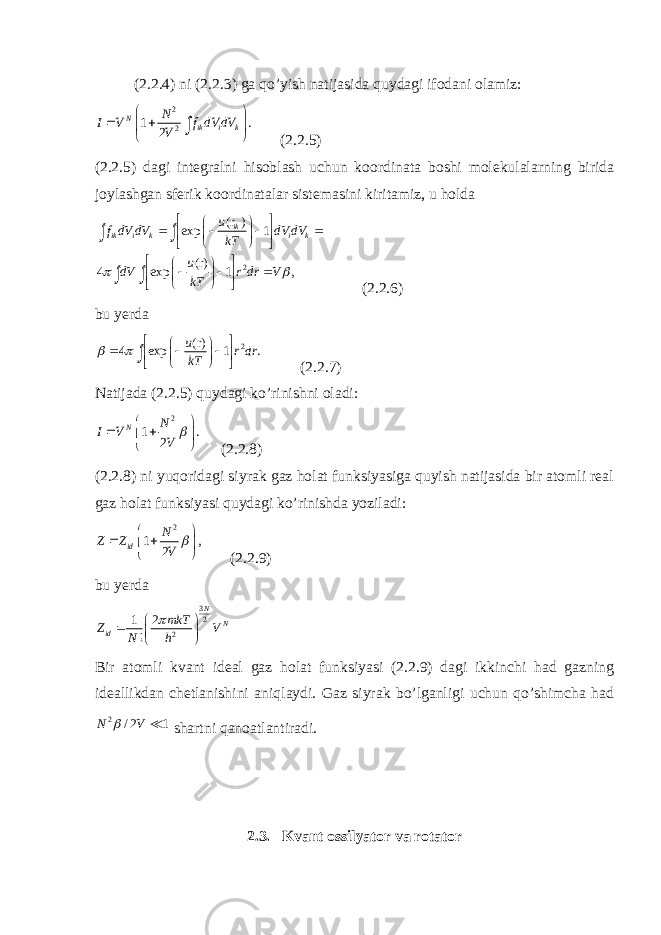 (2.2.4) ni (2.2.3) ga qo’yish natijasida quydagi ifodani olamiz:2 2 1 . 2 N ik i k N I V f dV dV V        ∫ (2.2.5) (2.2.5) dagi integralni hisoblash uchun koordinata boshi molekulalarning birida joylashgan sferik koordinatalar sistemasini kiritamiz, u holda 2(r ) exp 1 (r) 4 exp 1 , ik ik i k i k u f dV dV dV dV kT u dV r dr V kT                                 ∫ ∫ ∫ ∫ (2.2.6) bu yerda 2 (r) 4 exp 1 . u r dr kT                 ∫ (2.2.7) Natijada (2.2.5) quydagi ko’rinishni oladi: 2 1 . 2 N N I V V         (2.2.8) (2.2.8) ni yuqoridagi siyrak gaz holat funksiyasiga quyish natijasida bir atomli real gaz holat funksiyasi quydagi ko’rinishda yoziladi: 2 1 , 2 id N Z Z V         (2.2.9) bu yerda 3 2 21 2 ! N N id mkT Z V N h         Bir atomli kvant ideal gaz holat funksiyasi (2.2.9) dagi ikkinchi had gazning ideallikdan chetlanishini aniqlaydi. Gaz siyrak bo’lganligi uchun qo’shimcha had 2 / 2 1 N V   shartni qanoatlantiradi. 2.3. Kvant ossilyator va rotator 