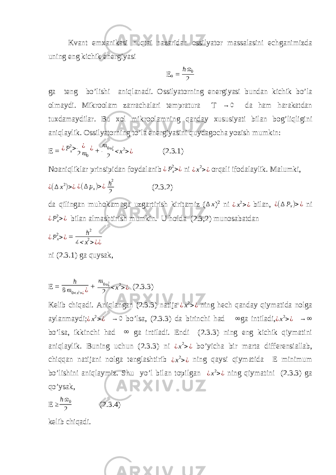 Kvant emxanikasi nuqtai nazaridan ossilyator massalasini echganimizda uning eng kichik energiyasi E o = ħ ɷ 0 2 ga teng bo’lishi aniqlanadi. Ossilyatorning energiyasi bundan kichik bo’la olmaydi. Mikroolam zarrachalari tempratura T → 0 da ham harakatdan tuxdamaydilar. Bu xol mikroolamning qanday xususiyati bilan bog’liqligini aniqlaylik. Ossilyatorning to’la energiyasini quydagocha yozish mumkin: E = ¿Px2> ¿ 2m0 ¿ + m 0 ω 02 2 <x 2>¿ (2.3.1) Noaniqliklar prinsipidan foydalanib ¿P x2 >¿ ni ¿x 2>¿ orqali ifodalaylik. Malumki, ¿ ( ∆ x 2 ) > ¿ ¿ ( ∆ p x ) > ¿ ħ 2 2 (2.3.2) da qilingan muhokamaga uzgartirish kiritamiz ( ∆ x ) 2 ni ¿ x 2 > ¿ bilan, ¿ ( ∆ P x ) > ¿ ni ¿P x2 >¿ bilan almashtirish mumkin. U holda (2.3,2) munosabatdan ¿ P x2 > ¿ = ħ2 4<x2>¿¿ ni (2.3.1) ga quysak, E = ħ 8 m 0 < x 2 > ¿ ¿ + m 0 ω 02 2 <x 2>¿ (2.3.3) Kelib chiqadi. Aniqlangan (2.3.3) natija ¿x 2>¿ ning hech qanday qiymatida nolga aylanmaydi; ¿ x 2 > ¿ → 0 bo’lsa, (2.3.3) da birinchi had ∞ ga intiladi, ¿ x 2 > ¿ → ∞ bo’lsa, ikkinchi had ∞ ga intiladi. Endi (2.3.3) ning eng kichik qiymatini aniqlaylik. Buning uchun (2.3.3) ni ¿ x 2 > ¿ bo’yicha bir marta differensiallab, chiqqan natijani nolga tenglashtirib ¿x 2>¿ ning qaysi qiymatida E minimum bo’lishini aniqlaymiz. Shu yo’l bilan topilgan ¿ x 2 > ¿ ning qiymatini (2.3.3) ga qo’ysak, E ≥ ħ ɷ 0 2 (2.3.4) kelib chiqadi. 