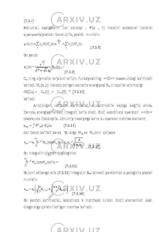 (2.3.7) Malumki, ossilyatorni har qanday . Ѱ (x , t) holatini statsionar holatlar superpozitsiyasidan iborat qilib, yozish mumkin:(x, t) (0) (x) e (t) (t). nn iE t n n n n n n c c         (2.3.8) Bu yerda 2 2 0 (x) ( ). 2 ! n n n e H n x       (2.3.9) C n ning qiymatlar to’plami to’lqin funksiyasining <<E>> tassavuridagi ko’rinishi bo’ladi. Ψ n (x ,t) holatda bo’lgan zarracha energiyasi E n ni topilish ehtimoligi Ѡ (C N ) = │C n (t)│= │C n (0)│ 2 (2.3.10) bo’ladi. Aniqlangan natijadan ko’rinadiki, bu ehtimollik vaqtga bog’liq emas. Demak, energiya harakat integrali bo’la oladi. Endi koordinata operatori <<E>> tasavvurda ifodalaylik. Umumiy nazaryaga ko’ra bu operator matritsa elementi x mn = ∫ Ψ * m x Ψ n dx (2.3.11) dan iborat bo’lishi kerak Bu erga Ψ m va Ψ n larni qo’ysak 2 0 0 0 0 ( ) ( ) d , . mn mx x e H H x m              ∫  (2.3.12) Bu integralni qiymati quydagicha: 2 ( ) ( ) d me H H           ∫ (2.3.13) Bularni etiborga olib (2.3.11) integralni δ mn simvoli yordamida quydagicha yozish mumkin: 0 1, 1, 1 2 2 mn n m n m n n x x              (2.3.14) Bu yerdan ko’rinadiki, koordinata ^x matritsasi nuldan farqli elementlari bosh diagonalga qo’shni bo’lgan matritsa bo’ladi: 