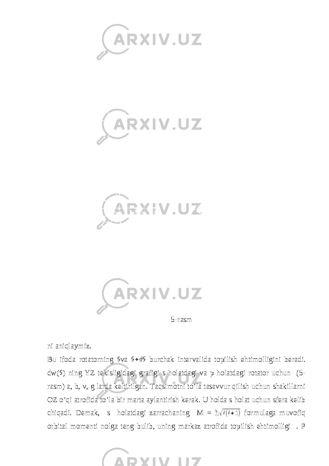  5-rasm ni aniqlaymiz. Bu ifoda rotatorning θ va θ + dθ burchak intervalida topilish ehtimolligini beradi. dw( θ ) ning YZ tekisligidagi grafigi s holatdagi va p holatdagi rotator uchun (5- rasm) a, b, v, g larda keltirilgan. Taqsimotni to’la tasavvur qilish uchun shakillarni OZ o’qi atrofida to’la bir marta aylantirish kerak. U holda s holat uchun sfera kelib chiqadi. Demak, s holatdagi zarrachaning M = ħ √ l ( l + 1 ) formulaga muvofiq orbital momenti nolga teng bulib, uning markaz atrofida topilish ehtimolligi . P 