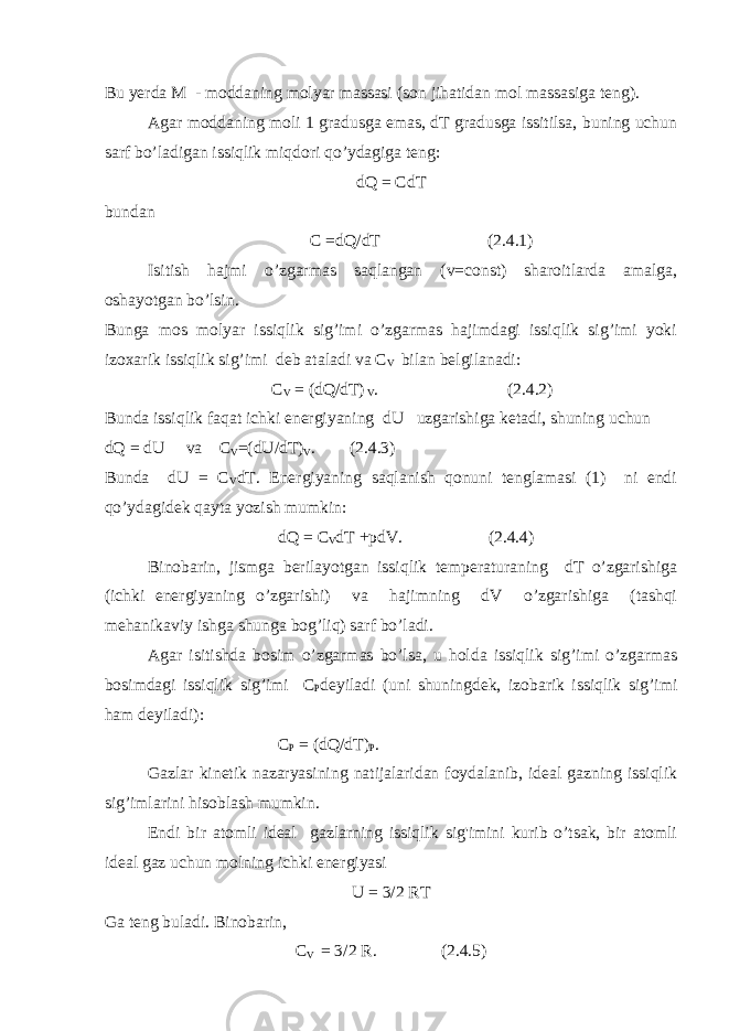 Bu yerda M - moddaning molyar massasi (son jihatidan mol massasiga teng). Agar moddaning moli 1 gradusga emas, dT gradusga issitilsa, buning uchun sarf bo’ladigan issiqlik miqdori qo’ydagiga teng: dQ = CdT bundan C =dQ/dT (2.4.1) Isitish hajmi o’zgarmas saqlangan (v=const) sharoitlarda amalga, oshayotgan bo’lsin. Bunga mos molyar issiqlik sig’imi o’zgarmas hajimdagi issiqlik sig’imi yoki izoxarik issiqlik sig’imi deb ataladi va C V bilan belgilanadi: C V = (dQ/dT) V . (2.4.2) Bunda issiqlik faqat ichki energiyaning dU uzgarishiga ketadi, shuning uchun dQ = dU va C V =(dU/dT) V . (2.4.3) Bunda dU = C V dT. Energiyaning saqlanish qonuni tenglamasi (1) ni endi qo’ydagidek qayta yozish mumkin: dQ = C V dT +pdV. (2.4.4) Binobarin, jismga berilayotgan issiqlik temperaturaning dT o’zgarishiga (ichki energiyaning o’zgarishi) va hajimning dV o’zgarishiga (tashqi mehanikaviy ishga shunga bog’liq) sarf bo’ladi. Agar isitishda bosim o’zgarmas bo’lsa, u holda issiqlik sig’imi o’zgarmas bosimdagi issiqlik sig’imi C P deyiladi (uni shuningdek, izobarik issiqlik sig’imi ham deyiladi): C P = (dQ/dT) P . Gazlar kinetik nazaryasining natijalaridan foydalanib, ideal gazning issiqlik sig’imlarini hisoblash mumkin. Endi bir atomli ideal gazlarning issiqlik sig&#39;imini kurib o’tsak, bir atomli ideal gaz uchun molning ichki energiyasi U = 3/2 RT Ga teng buladi. Binobarin, C V = 3/2 R. (2.4.5) 