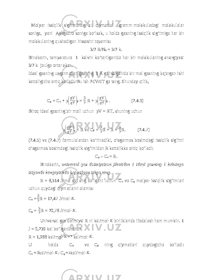  Molyar issiqlik sig’imining bu qiymatini gramm-molekuladagi molekulalar soniga, yani Avagadro soniga bo’lsak, u holda gazning issiqlik sig’imiga har bir molekulaning qushadigan hissasini topamiz: 3/2 R/N 0 = 3/2 k. Binobarin, temperatura 1 kelvin ko’tarilganida har bir molekulaning energiyasi 3/2 k joulga ortar ekan. Ideal gazning uzgarmadan gazning 1 K ga issiganida bir mol gazning bajargan ishi kattaligicha ortiq bo’ladi. Bu ish PdV/dT ga teng. Shunday qilib, C p = C v + p( dV dT ) P = 3 2 R + p ( dV dT ) P . (2.4.6) Biroq ideal gazning bir moli uchun pV = RT, shuning uchun p ( dV dT ) p = R va C P = 3 2 R + R = 5 2 R. (2.4.7) (2.4.5) va (2.4.7) formulalardan ko’rinadiki, o’zgarmas bosimdagi issiqlik sig’imi o’zgarmas bosimdagi issiqlik sig’imidan R kattalikka ortiq bo’ladi: C p – C v = R. Binobarin, universal gaz doimiysison jihatidan 1 ideal gazning 1 kelvinga isiganda kengayishda bajarilgan ishga teng. R = 8,314 J/mol gat eng bo’lgani uchun C v va C p molyar issiqlik sig’imlari uchun quydagi qiymatlarni olamiz: C v = 3 2 R = 12,47 J/mol ∙K. C p = 5 2 R = 20,78 J/mol ∙ K . Universal gaz doimiysi R ni kal/mol ∙K birliklarida ifodalash ham mumkin. 1 J = 0,239 kal bo’lgani uchun R = 1,988 kal/mol ∙K≈2 kal/mol ∙ K . U holda C V va C P ning qiymatlari quydagicha bo’ladi: C v ≈ 3 kal/mol ∙ K ; C p ≈ 5 kal/mol ∙K. 