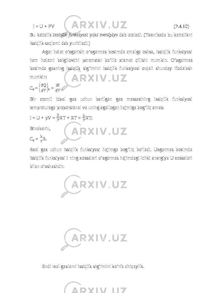 I = U + PV (2.4.10) Bu kattalik issiqlik funksiyasi yok i entalpiya deb ataladi. (Texnikada bu kattalikni issiqlik saqlami deb yuritiladi.) Agar holat o’zgarishi o’zgarmas bosimda amalga oshsa, issiqlik funksiyasi ham holatni belgilovchi parameter bo’lib xizmat qilishi mumkin. O’zgarmas bosimda gazning issiqlik sig’imini issiqlik funksiyasi orqali shunday ifodalash mumkin: C p = ( dQ dT ) p = dI dT . Bir atomli ideal gaz uchun berilgan gaz massasining issiqlik funksiyasi tempraturaga proporsional va uning egallagan hajmiga bog’liq emas: I = U + pV = 3 2 RT + RT = 5 2 RT; Binobarin, C p = 5 2 R. Real gaz uchun issiqlik funksiyasi hajimga bog’liq bo’ladi. Uzgarmas bosimda issiqlik funksiyasi I ning xossalari o’zgarmas hajimdagi ichki energiya U xossalari bilan o’xshashdir. Endi real gazlarni issiqlik sig’imini ko’rib chiqaylik. 