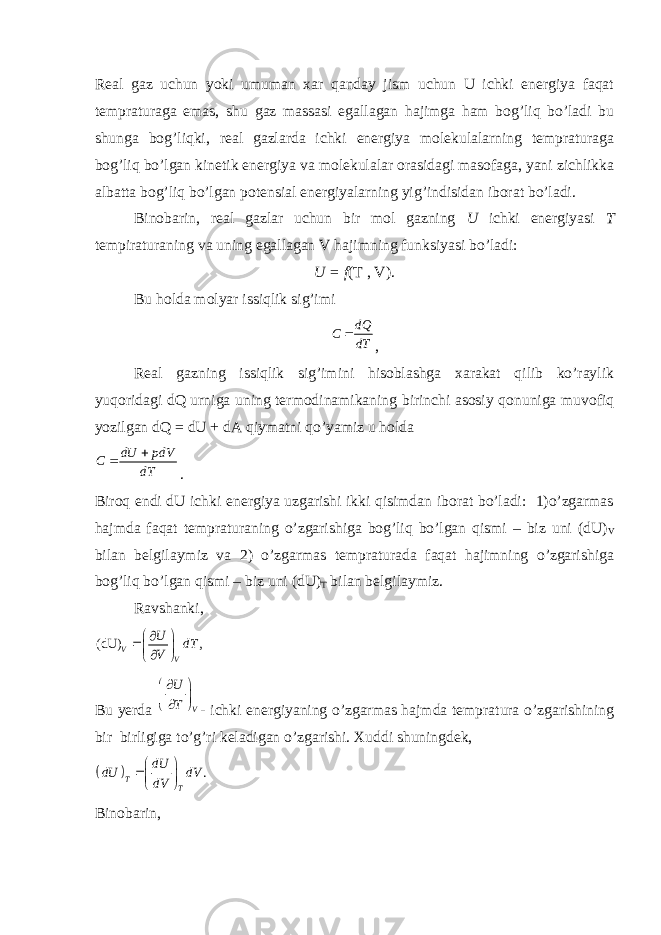 Real gaz uchun yoki umuman xar qanday jism uchun U ichki energiya faqat tempraturaga emas, shu gaz massasi egallagan hajimga ham bog’liq bo’ladi bu shunga bog’liqki, real gazlarda ichki energiya molekulalarning tempraturaga bog’liq bo’lgan kinetik energiya va molekulalar orasidagi masofaga, yani zichlikka albatta bog’liq bo’lgan potensial energiyalarning yig’indisidan iborat bo’ladi. Binobarin, real gazlar uchun bir mol gazning U ichki energiyasi T tempiraturaning va uning egallagan V hajimning funksiyasi bo’ladi: U = f (T , V). Bu holda molyar issiqlik sig’imi dQ C dT  , Real gazning issiqlik sig’imini hisoblashga xarakat qilib ko’raylik yuqoridagi dQ urniga uning termodinamikaning birinchi asosiy qonuniga muvofiq yozilgan dQ = dU + dA qiymatni qo’yamiz u holda dU pdV C dT   . Biroq endi dU ichki energiya uzgarishi ikki qisimdan iborat bo’ladi: 1)o’zgarmas hajmda faqat tempraturaning o’zgarishiga bog’liq bo’lgan qismi – biz uni (dU) V bilan belgilaymiz va 2) o’zgarmas tempraturada faqat hajimning o’zgarishiga bog’liq bo’lgan qismi – biz uni (dU) T bilan belgilaymiz. Ravshanki, (dU) , V V U dT V     Bu yerda V U T      - ichki energiyaning o’zgarmas hajmda tempratura o’zgarishining bir birligiga to’g’ri keladigan o’zgarishi. Xuddi shuningdek,   . T T dU dU dV dV     Binobarin, 