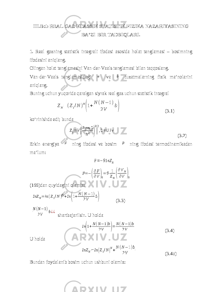 III. Bob REAL GAZ KLASSIK STATISTIK FIZIKA NAZARIYASINING BA’ZI BIR TADBIQLARI. 1. Real gazning statistik integrali ifodasi asosida holat tenglamasi – bosimning ifodasini aniqlang. Olingan holat tenglamasini Van-der-Vaals tenglamasi bilan taqqoslang. Van-der-Vaals tenglamasidagi α va b tuzatmalarning fizik ma’nolarini aniqlang. Buning uchun yuqorida qaralgan siyrak real gaz uchun statistik integral Z N= (Z1/N )N (1+ N (N − 1) 2V b) ( 3. 1) ko‘rinishda edi; bunda Z1=V( 2πm 0 h2 ) 3/2 ,0=U /v (3.2) Erkin energiya F ning ifodasi va bosim P ning ifodasi termodinamikadan ma’lum: F=−θ1nZ N P = − ( ∂ F ∂ V ) 0 = θ 1 Z N ( ∂ V N ∂ V ) 0 (166)dan quyidagini olamiz: InZ N = in ( Z 1 / N ) N + In ( 1 + N ( N − 1 ) 2 V b ) (3.3) N(N−1) 2V b¿¿ shartbajarilsin. U holda In (1+N(N−1)b 2V )= N(N−1)b 2V (3.4) U holda InZ N= In (Z1/N)N+N (N−1)b 2V (3.4a) Bundan foydalanib bosim uchun ushbuni olamiz: 