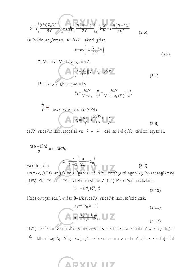 P=θ( ∂In (Z1/N)N ∂V )θ +θ ∂ ∂V ( N(N−1)b 2V )θ =θN V −θN(N−1)b 2V2(3.5) Bu holda tenglamasi n= N /V ekanligidan, P=nθ (1− N−1 2V b) (3.6) 2) Van-der-Vaals tenglamasi (P+ α V2)(V − bB)= NkT (3.7) Buni quyidagicha yozamiz: PB= NkT V−bB − α V2= NkT V(1− bB/V )− α V2 bB V ¿¿ shart bajarilsin. Bu holda PB= NkT V +NkTb B V2 − α V2 (3.8) (170) va (171) larni tqqoslab va θ = kT deb qa’bul qilib, ushbuni topamiz. 0(N−1)Nb 2 =a− NkTb B yoki bundan b= 2 N−1( a NkT − bB) ( 3.9 ) Demak, ( 173 ) tenglik bajarilganda juft ta’sir hisobga olingandagi holat tenglamasi ( 169 ) bilan Van-der-Vaals holat tenglamasi ( 171 ) bir-biriga mos keladi. b=− 8ϑo+U r⋅β ( 3.10 ) Ifoda olingan edi: bundan β =1/kT. ( 173 ) va ( 174 ) larni solishtirsak, bB=4ϑB(N−1) ( 3.11 ) a= N(N−1) 2 Ur ( 3.12 ) ( 171 ) ifodadan ko’rinadiki Van-der-Vaals tuzatmasi b B zarralarni xususiy hajmi ϑ0 bilan bog’liq. N ga ko’paytmasi esa hamma zararlarning hususiy hajmlari 