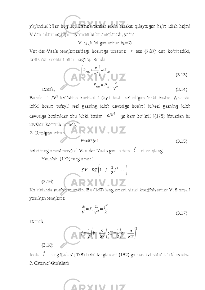 yig’indisi bilan bog’liq. Demak zaralar erkin harakat qilayotgan hajm idish hajmi V dan ularning hajmi ayirmasi bilan aniqlanadi, ya’ni V-b B (idial gaz uchun b B =0) Van-der-Vaals tenglamasidagi bosimga tuzatma a esa ( 2.8 2) dan ko’rinadiki, tortishish kuchlari bilan bog’liq. Bunda (Preal + a V2)= Pug ( 3.13 ) Desak, Preal = Pug− a V2 ( 3.14 ) Bunda a /V 2 tortishish kuchlari tufayli hosil bo’ladigan ichki bosim. Ana shu ichki bosim tufayli real gazning idish devoriga bosimi idi\eal gazning idish devoriga bosimidan shu ichki bosim a/V2 ga kam bo’ladi [( 178 ) ifodadan bu ravshan ko’rinib turibdi.] 2. Realgazuchun PV =RT { e&#39;¿ (3.15) holat tenglamasi mavjud. Van-der-Vaals gazi uchun f ni aniqlang. Yechish. (179) tenglamani PV = RT (1+f+1 2f2+...) (3.16) Ko‘rinishda yozish mumkin. Bu (180) tenglamani virial koeffisiyentlar V, S orqali yozilgan tenglama B V = f,C V2= f2 2 (3.17) Demak, f= 1 V (b− α RT );C= 1 2(b− α RT ) 2 (3.18) Izoh. f ning ifodasi (178) holat tenglamasi (182) ga mos kelishini ta’kidlaymiz. 3. Gazmolekulalari 