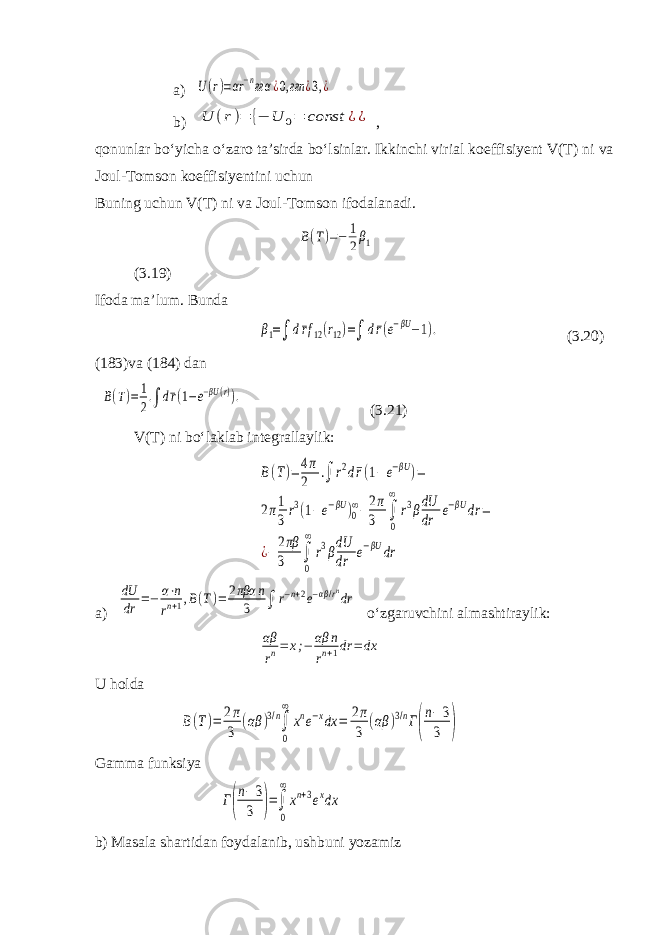 a) U(r)=αr−nғα¿0,ғғn ¿3,¿ b) U (r)= {− U 0= const ¿¿ , qonunlar bo‘yicha o‘zaro ta’sirda bo‘lsinlar. Ikkinchi virial koeffisiyent V(T) ni va Joul-Tomson koeffisiyentini uchun Buning uchun V(T) ni va Joul-Tomson ifodalanadi. B(T)=− 1 2β1 (3.19) Ifoda ma’lum. Bunda β1=∫ d¯rf12(r12)=∫ d¯r(e−βU−1). (3.20) (183)va (184) dan B(T)=1 2.∫ d¯r(1−e−βU(r)). (3.21) V(T) ni bo‘laklab integrallaylik: B(T)=4π 2 .∫ r2d¯r(1− e−βU )= 2π1 3r3(1−e−βU )0 ∞−2π 3 ∫ 0 ∞ r3βdU dr e−βU dr = ¿− 2πβ 3 ∫ 0 ∞ r3βdU dr e−βU dr a) dU dr =− α⋅n rn+1,B(T)= 2πβα n 3 ∫ r−n+2e−αβ/rndr o‘zgaruvchini almashtiraylik: αβ rn= x;− αβ n rn+1dr =dx U holda B(T)= 2π 3 (αβ )3/n∫ 0 ∞ xne−xdx = 2π 3 (αβ )3/nГ( n−3 3 ) Gamma funksiya Г( n−3 3 )=∫ 0 ∞ xn+3exdx b) Masala shartidan foydalanib, ushbuni yozamiz 