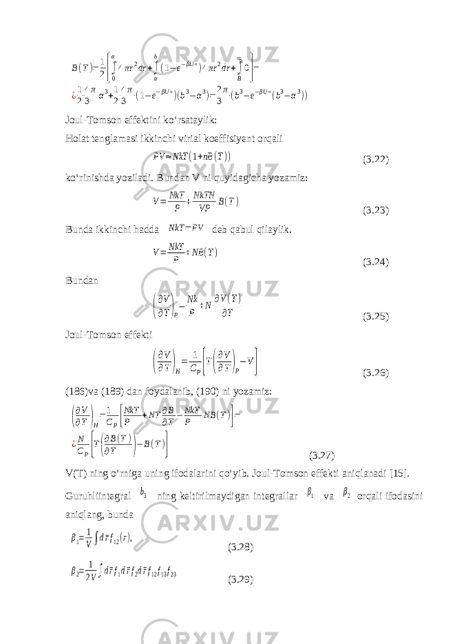 B(T)=1 2[∫ 0 α 4πr 2dr +∫ α b (1− e−βU ∘)4πr 2dr +∫ B ∞ 0]= ¿1 2 4π 3 α3+1 2 4π 3 (1−e−βU ∘)(b3−α3)=2π 3 (b3−e−βU ∘(b3−α3))Joul-Tomson effektini ko‘rsataylik: Holat tenglamasi ikkinchi virial koeffisiyent orqali PV ≈NkT (1+nB (T)) (3.22) ko‘rinishda yoziladi. Bundan V ni quyidagicha yozamiz: V= NkT P +NkTN VP B(T) (3.23) Bunda ikkinchi hadda NkT = PV deb qabul qilaylik. V= NkT P +NB (T) (3.24) Bundan ( ∂V ∂T)P = Nk P +N ∂V(T) ∂T (3.25) Joul-Tomson effekti ( ∂V ∂T)H = 1 CP[T( ∂V ∂T )P − V ] (3.26) (186)va (189) dan foydalanib, (190) ni yozamiz: ( ∂V ∂T )H =1 CP[ NkT P +NT ∂B ∂T − NkT P NB (T)]= ¿N CP[T( ∂B(T) ∂T )−B(T)] (3.27) V(T) ning o‘rniga uning ifodalarini qo‘yib. Joul-Tomson effekti aniqlanadi [ 15 ] . Guruhliintegral b3 ning keltirilmaydigan integrallar β1 va β2 orqali ifodasini aniqlang, bunda β1= 1 V∫d¯rf12(r), (3.28) β2= 1 2V∫d¯rf1d¯rf2d¯rf12f13f23 (3.29) 