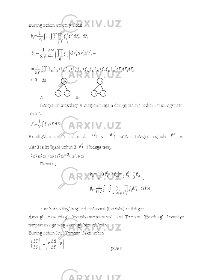 Buning uchun umumiy ifoda b1= 1 l!V∫...∫∑ (∏ ij fij) d⃗r1d⃗r2...d⃗rl b3= 1 6V ∭ (∏ ij fij) d⃗r1d⃗r2d⃗r3= = 1 6V ∭ [f12f13+f12f13+f13f23+f12f13f23+f31f21f31]d⃗r1d⃗r2d⃗r3 l=3 da A B Integrallar orasidagi A diagrammaga 3 dan (grafalar) hadlar bir xil qiymatni beradi. β1= 1 V∫ f12d⃗r1d⃗r2 Ekanligidan har bir had bunda d⃗r2 va d⃗r3 bo’ticha integrallanganda β12 va ular 3 ta bo’lgani uchun 3 β12 ifodaga teng. f12f13f23+f21f31⋅f32=2f12f13f23 Demak , b3= 1 6(3β12+2β2)= 1 2 β12+1 3 β2 , βk= 1 k!V∫...∫ ∑ k+1≥l≥j≥1 ∏ ij fijd⃗r1...d⃗rk+1 b va β orasidagi bog’lanishni avval (isbotsiz) keltirilgan. Avvalgi masaladagi inversiyatempraturasi Joul-Tomson iffektidagi inversiya tempraturasiga teng ekanligi isbot qilinsin. Buning uchun Joul-Tomson ifekti uchun ( ∂T ∂P)H =(T ∂B ∂T−B) ( 3.30 )111 322 3 