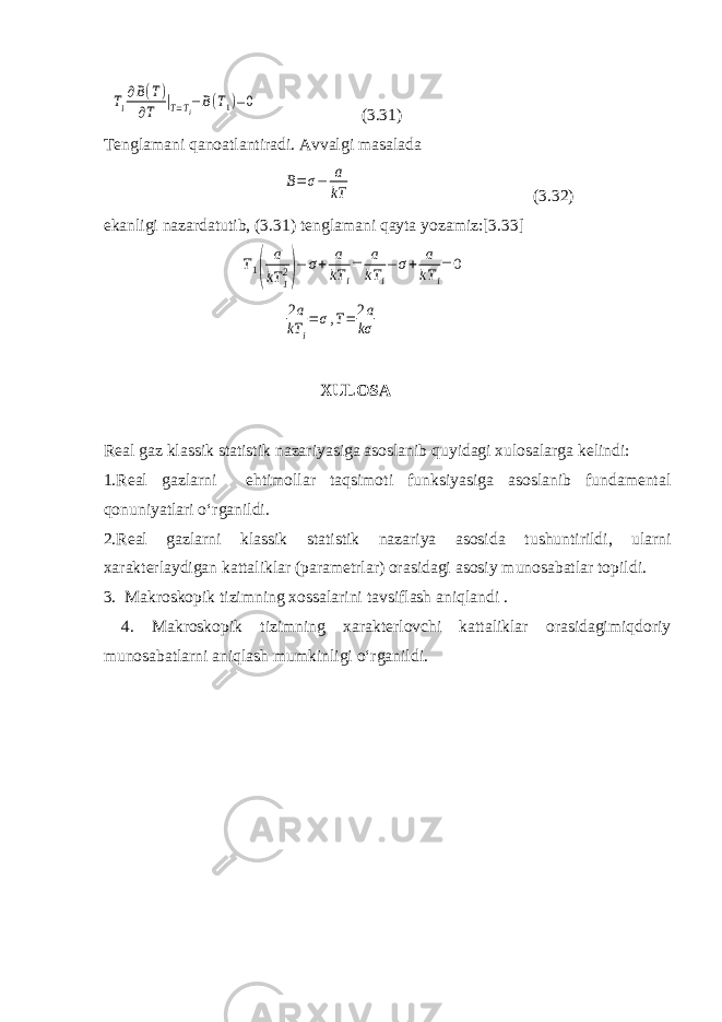 Ti ∂B(T) ∂T |T=Ti−B(T1)=0( 3.31 ) Tenglamani qanoatlantiradi. Avvalgi masalada B=σ− a kT ( 3.32 ) ekanligi nazardatutib, ( 3. 31) tenglamani qayta yozamiz:[3.33] T1( a kT 12)− σ+ a kT i = a kT i − σ+ a kT i = 0 2a kT i =σ,T= 2a kσ XULOSA Real gaz klassik statistik nazariyasiga asoslanib quyidagi xulosalarga kelindi: 1. R eal gazlarni ehtimollar taqsimoti funksiyasiga asoslanib fundamental qonun iyat lari o‘rganildi . 2. Real gazlarni klassik statistik nazariya asosida tushuntiri ldi , ularni xarakterlaydigan kattaliklar (parametrlar) orasidagi asosiy munosabatlar topild i . 3. Makroskopik tizimning xossalarini tavsiflash aniqlandi . 4. Makroskopik tizimning xarakterlovchi kattaliklar orasidagimiqdoriy munosabatlarni aniqlash mumkinligi о‘rganildi. 