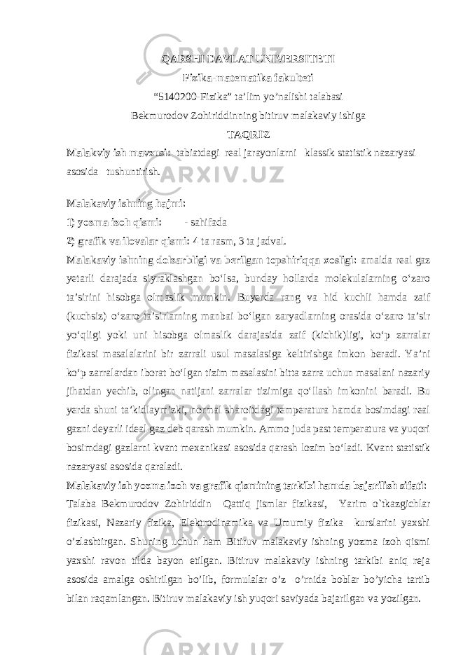 QARSHI DAVLAT UNIVERSITETI Fizika-matematika fakulteti “5140200-Fizika” ta’lim yo’nalishi talabasi Bekmurodov Zohiriddinning bitiruv malakaviy ishiga TAQRIZ Malakviy ish mavzusi : tabiatdagi real jarayonlarni klassik statistik nazaryasi asosida tushuntirish. Malakaviy ishning hajmi: 1) yozma izoh qismi: - sahifada 2) grafik va ilovalar qismi: 4 ta rasm, 3 ta jadval. Malakaviy ishning dolzarbligi va berilgan topshiriqqa xosligi: am alda real gaz yetarli darajada siyraklashgan bо‘lsa, bun day hollarda molekulalarning о‘zaro ta’sirini hisobga olmaslik mumkin. Buyerda rang va hid kuchli hamda zaif (kuchsiz) о‘zaro ta’sirlarning manbai bо‘lgan zaryadlarning orasida о‘zaro ta’sir yо‘qligi yoki uni hisobga olmaslik darajasida zaif (kichik)ligi, kо‘p zarralar fizikasi masalalarini bir zarrali usul masalasiga keltirishga imkon beradi. Ya’ni kо‘p zarralardan iborat bо‘lgan tizim masalasini bitta zarra uchun masalani nazariy jihatdan yechib, olingan natijani zarralar tizimiga qо‘llash imkonini beradi. Bu yerda shuni ta’kidlaymizki, normal sharoitdagi temperatura hamda bosimdagi real gazni deyarli ideal gaz deb qarash mumkin. Ammo juda past temperatura va yuqori bosimdagi gazlarni kvant mexanikasi asosida qarash lozim b о ‘ladi. Kvant statistik nazaryasi asosida qaraladi. Malakaviy ish yozma izoh va grafik qismining tarkibi hamda bajarilish sifati: Talaba Bekmurodov Zohiriddin Qattiq jismlar fizikasi, Yarim o`tkazgichlar fizikasi, Nazariy fizika, Elektrodinamika va Umumiy fizika kurslarini yaxshi o’zlashtirgan . Shuning uchun ham Bitiruv malakaviy ishning yozma izoh qismi yaxshi ravon tilda bayon etilgan. Bitiruv malakaviy ishning tarkibi aniq reja asosida amalga oshirilgan bo’lib, formulalar o’z o’rnida boblar bo’yicha tartib bilan raqamlangan. Bitiruv malakaviy ish yuqori saviyada bajarilgan va yozilgan. 