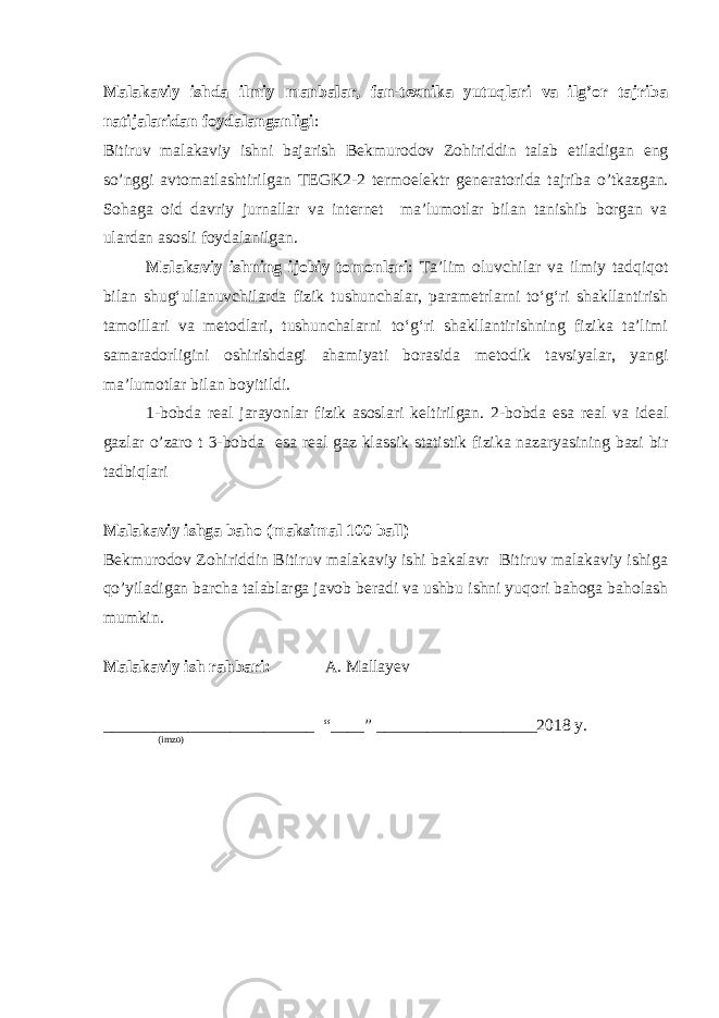 Malakaviy ishda ilmiy manbalar, fan-texnika yutuqlari va ilg’or tajriba natijalaridan foydalanganligi : Bitiruv malakaviy ishni bajarish Bekmurodov Zohiriddin talab etiladigan eng so’nggi avtomatlashtirilgan TEGK2-2 termoelektr generatori da tajriba o’tkazgan. Sohaga oid davriy jurnallar va internet ma’lumotlar bilan tanishib borgan va ulardan asosli foydalanilgan. Malakaviy ishning ijobiy tomonlari : Ta’lim oluvchilar va ilmiy tadqiqot bilan shug‘ullanuvchilarda fizik tushunchalar, parametrlarni to‘g‘ri shakllantirish tamoillari va metodlari, tushunchalarni to‘g‘ri shakllantirishning fizika ta’limi samaradorligini oshirishdagi ahamiyati borasida metodik tavsiyalar, yangi ma’lumotlar bilan boyitildi. 1-bobda real jarayonlar fizik asoslari keltirilgan. 2-bobda esa real va ideal gazlar o’zaro t 3-bobda esa real gaz klassik statistik fizika nazaryasining bazi bir tadbiqlari Malakaviy ishga baho (maksimal 100 ball) Bekmurodov Zohiriddin Bitiruv malakaviy ishi bakalavr Bitiruv malakaviy ishiga qo’yiladigan barcha talablarga javob beradi va ushbu ishni yuqori bahoga baholash mumkin. Malakaviy ish rahbari: A. Mallayev _________________________ “____” ___________________201 8 y. (imzo) 