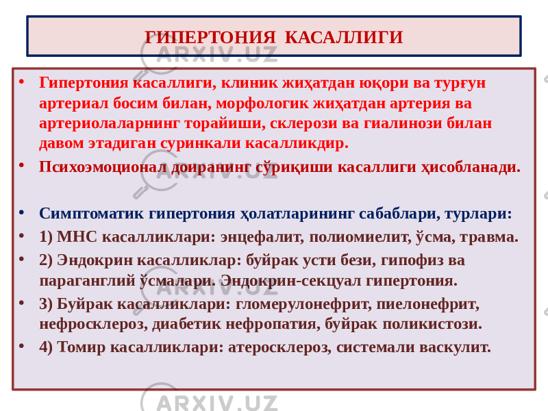 ГИПЕРТОНИЯ КАСАЛЛИГИ • Гипертония касаллиги, клиник жиҳатдан юқори ва турғун артериал босим билан, морфологик жиҳатдан артерия ва артериолаларнинг торайиши, склерози ва гиалинози билан давом этадиган суринкали касалликдир. • Психоэмоционал доиранинг сўриқиши касаллиги ҳисобланади. • Симптоматик гипертония ҳолатларининг сабаблари, турлари: • 1) МНС касалликлари: энцефалит, полиомиелит, ўсма, травма. • 2) Эндокрин касалликлар: буйрак усти бези, гипофиз ва параганглий ўсмалари. Эндокрин-секцуал гипертония. • 3) Буйрак касалликлари: гломерулонефрит, пиелонефрит, нефросклероз, диабетик нефропатия, буйрак поликистози. • 4) Томир касалликлари: атеросклероз, системали васкулит. 