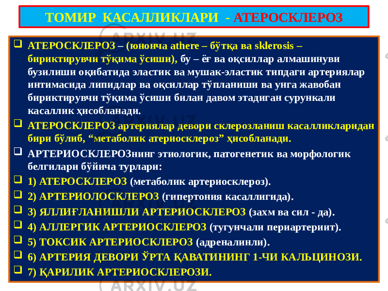 ТОМИР КАСАЛЛИКЛАРИ - АТЕРОСКЛЕРОЗ  АТЕРОСКЛЕРОЗ – (юнонча athere – бўтқа ва sklerosis – бириктирувчи тўқима ўсиши), бу – ёғ ва оқсиллар алмашинуви бузилиши оқибатида эластик ва мушак-эластик типдаги артериялар интимасида липидлар ва оқсиллар тўпланиши ва унга жавобан бириктирувчи тўқима ўсиши билан давом этадиган сурункали касаллик ҳисобланади.  АТЕРОСКЛЕРОЗ артериялар девори склерозланиш касалликларидан бири бўлиб, “метаболик атериосклероз” ҳисобланади.  АРТЕРИОСКЛЕРОЗнинг этиологик, патогенетик ва морфологик белгилари бўйича турлари:  1) АТЕРОСКЛЕРОЗ (метаболик артериосклероз).  2) АРТЕРИОЛОСКЛЕРОЗ (гипертония касаллигида).  3) ЯЛЛИҒЛАНИШЛИ АРТЕРИОСКЛЕРОЗ (захм ва сил - да).  4) АЛЛЕРГИК АРТЕРИОСКЛЕРОЗ (тугунчали периартериит).  5) ТОКСИК АРТЕРИОСКЛЕРОЗ (адреналинли).  6) АРТЕРИЯ ДЕВОРИ ЎРТА ҚАВАТИНИНГ 1-ЧИ КАЛЬЦИНОЗИ.  7) ҚАРИЛИК АРТЕРИОСКЛЕРОЗИ. 