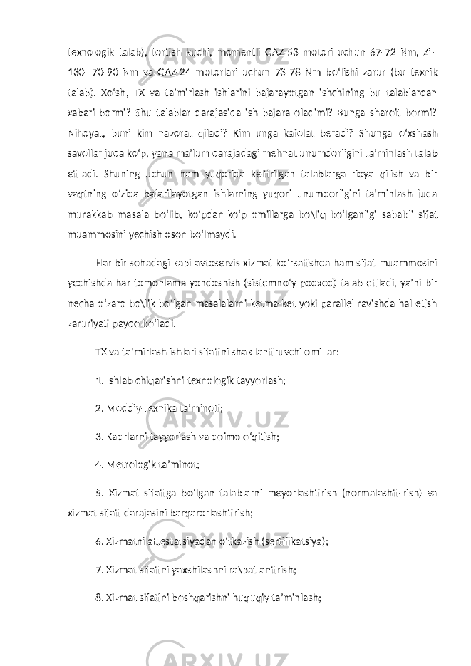 texnologik talab), tortish kuchi, momentli GAZ-53 motori uchun 67-72 Nm, Zil- 130- 70-90 Nm va GAZ-24 motorlari uchun 73-78 Nm b о ‘lishi zarur (bu texnik talab). X о ‘sh, TX va ta’mirlash ishlarini bajarayotgan ishchining bu talablardan xabari bormi? Shu talablar darajasida ish bajara oladimi? Bunga sharoit bormi? Nihoyat, buni kim nazorat qiladi? Kim unga kafolat beradi? Shunga о ‘xshash savollar juda k о ‘p, yana ma’lum darajadagi mehnat unumdorligini ta’minlash talab etiladi. Shuning uchun ham yuqorida keltirilgan talablarga rioya qilish va bir vaqtning о ‘zida bajarilayotgan ishlarning yuqori unumdorligini ta’minlash juda murakkab masala b о ‘lib, k о ‘pdan-k о ‘p omillarga bo\liq b о ‘lganligi sababli sifat muammosini yechish oson b о ‘lmaydi. Har bir sohadagi kabi avtoservis xizmat k о ‘rsatishda ham sifat muammosini yechishda har tomonlama yondoshish (sistemn о ‘y podxod) talab etiladi, ya’ni bir necha о ‘zaro bo\lik b о ‘lgan masalalarni ketma-ket yoki parallel ravishda hal etish zaruriyati paydo b о ‘ladi. TX va ta’mirlash ishlari sifatini shakllantiruvchi omillar: 1. Ishlab chiqarishni texnologik tayyorlash; 2. Moddiy-texnika ta’minoti; 3. Kadrlarni tayyorlash va doimo о ‘qitish; 4. Metrologik ta’minot; 5. Xizmat sifatiga b о ‘lgan talablarni meyorlashtirish (normalashti-rish) va xizmat sifati darajasini barqarorlashtirish; 6. Xizmatni attestatsiyadan о ‘tkazish (sertifikatsiya); 7. Xizmat sifatini yaxshilashni ra\batlantirish; 8. Xizmat sifatini boshqarishni huquqiy ta’minlash; 