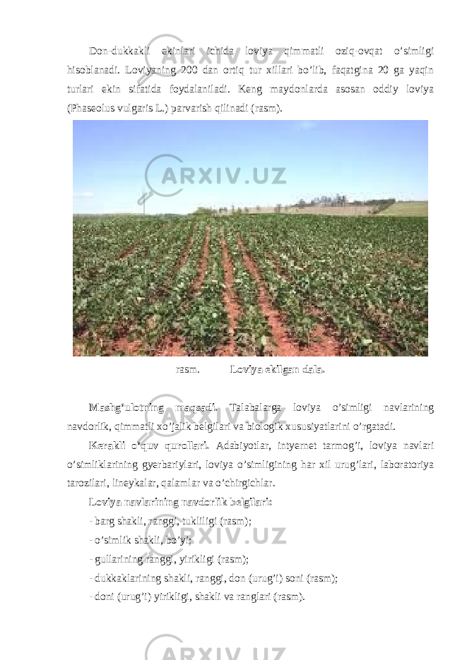 Don-dukkakli ekinlari ichida loviya qimmatli oziq-ovqat o’simligi hisoblanadi. Loviyaning 200 dan ortiq tur xillari bo’lib, faqatgina 20 ga yaqin turlari ekin sifatida foydalaniladi. Keng maydonlarda asosan oddiy loviya (Phaseolus vulgaris L.) parvarish qilinadi (rasm). rasm. Loviya ekilgan dala. Mashg’ulotning maqsadi. Talabalarga loviya o’simligi navlarining navdorlik, qimmatli xo’jalik belgilari va biologik xususiyatlarini o’rgatadi. Kerakli o’quv qurollari. Adabiyotlar, intyernet tarmog’i, loviya navlari o’simliklarining gyerbariylari, loviya o’simligining har xil urug’lari, laboratoriya tarozilari, lineykalar, qalamlar va o’chirgichlar. Loviya navlarining navdorlik belgilari: - barg shakli, ranggi, tukliligi (rasm); - o’simlik shakli, bo’yi; - gullarining ranggi, yirikligi (rasm); - dukkaklarining shakli, ranggi, don (urug’i) soni (rasm); - doni (urug’i) yirikligi, shakli va ranglari (rasm). 