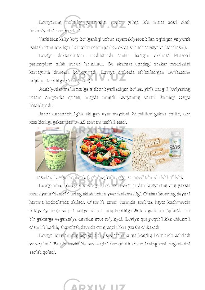 Loviyaning mahalliy yertapishar navlari yiliga ikki marta xosil olish imkoniyatini ham yaratadi. Tarkibida kaliy ko’p bo’lganligi uchun atyerosklyeroz bilan og’rigan va yurak ishlash ritmi buzilgan bemorlar uchun parhez oziqa sifatida tavsiya etiladi (rasm). Loviya dukkaklaridan meditsinada tanish bo’lgan ekstrakt Phaseoli peticarpium olish uchun ishlatiladi. Bu ekstrakt qondagi shakar moddasini kamaytirib diurezni ko’paytiradi. Loviya diabetda ishlatiladigan «Arfazetin» to’plami tarkibiga kiradi (rasm). Adabiyotlar ma’lumotiga e’tibor byeriladigan bo’lsa, yirik urug’li loviyaning vatani Amyerika qit’asi, mayda urug’li loviyaning vatani Janubiy Osiyo hisoblanadi. Jahon dehqonchiligida ekilgan yyer maydoni 27 million gektar bo’lib, don xosildorligi gektaridan 3 -3.5 tonnani tashkil etadi. rasmlar. Loviya mahsulotlarining kulinariya va meditsinada ishlatilishi. Loviyaning biologik xususiyatlari. Dala ekinlaridan loviyaning eng yaxshi xususiyatlaridan biri uning ekish uchun yyer tanlamasligi. O’zbekistonning deyarli hamma hududlarida ekiladi. O’simlik tomir tizimida simbioz hayot kechiruvchi baktyeriyalar (rasm) atmosfyeradan tuproq tarkibiga 25 kilogramm miqdorida har bir gektarga vegetatsiya davrida azot to’playdi. Loviya qurg’oqchilikka chidamli o’simlik bo’lib, shonalash davrida qurg’oqchilikni yaxshi o’tkazadi. Loviya barglarining og’izchalari, suv ta’minotiga bog’liq holatlarda ochiladi va yopiladi. Bu o’z navbatida suv sarfini kamaytirib, o’simlikning xosil organlarini saqlab qoladi. 