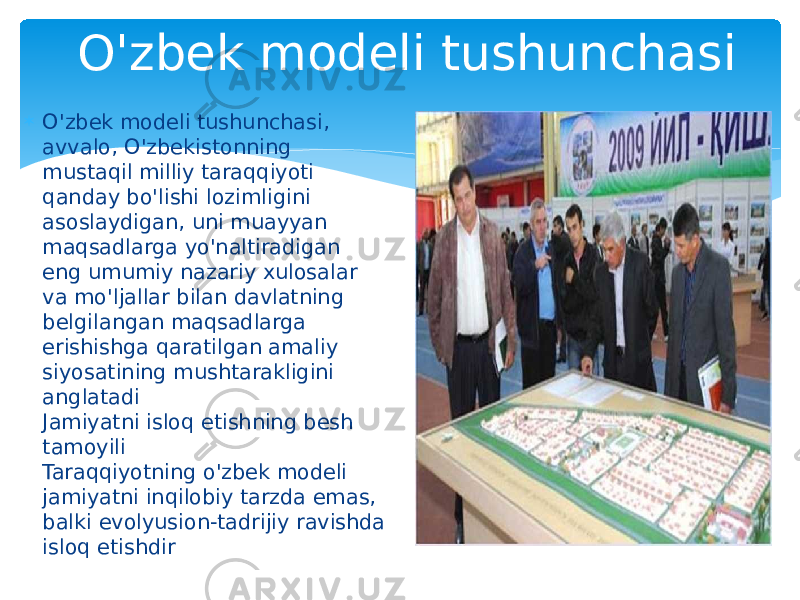 O&#39;zbek modeli tushunchasi  O&#39;zbek modeli tushunchasi, avvalo, O&#39;zbekistonning mustaqil milliy taraqqiyoti qanday bo&#39;lishi lozimligini asoslaydigan, uni muayyan maqsadlarga yo&#39;naltiradigan eng umumiy nazariy xulosalar va mo&#39;ljallar bilan davlatning belgilangan maqsadlarga erishishga qaratilgan amaliy siyosatining mushtarakligini anglatadi Jamiyatni isloq etishning besh tamoyili Taraqqiyotning o&#39;zbek modeli jamiyatni inqilobiy tarzda emas,  balki evolyusion-tadrijiy ravishda isloq etishdir 