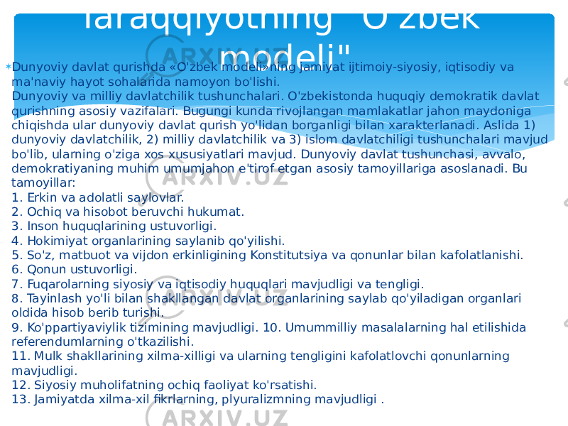 Taraqqiyotning &#34;O&#39;zbek modeli&#34; Dunyoviy davlat qurishda «O&#39;zbek modeli»ning jamiyat ijtimoiy-siyosiy, iqtisodiy va ma&#39;naviy hayot sohalarida namoyon bo&#39;lishi. Dunyoviy va milliy davlatchilik tushunchalari. O&#39;zbekistonda huquqiy demokratik davlat qurishning asosiy vazifalari. Bugungi kunda rivojlangan mamlakatlar jahon maydoniga chiqishda ular dunyoviy davlat qurish yo&#39;lidan borganligi bilan xarakterlanadi. Aslida 1) dunyoviy davlatchilik, 2) milliy davlatchilik va 3) islom davlatchiligi tushunchalari mavjud bo&#39;lib, ularning o&#39;ziga xos xususiyatlari mavjud. Dunyoviy davlat tushunchasi, avvalo, demokratiyaning muhim umumjahon e&#39;tirof etgan asosiy tamoyillariga asoslanadi. Bu tamoyillar:  1. Erkin va adolatli saylovlar.  2. Ochiq va hisobot beruvchi hukumat.  3. Inson huquqlarining ustuvorligi.  4. Hokimiyat organlarining saylanib qo&#39;yilishi.  5. So&#39;z, matbuot va vijdon erkinligining Konstitutsiya va qonunlar bilan kafolatlanishi.  6. Qonun ustuvorligi.  7. Fuqarolarning siyosiy va iqtisodiy huquqlari mavjudligi va tengligi.  8. Tayinlash yo&#39;li bilan shakllangan davlat organlarining saylab qo&#39;yiladigan organlari oldida hisob berib turishi.  9. Ko&#39;ppartiyaviylik tizimining mavjudligi. 10. Umummilliy masalalarning hal etilishida referendumlarning o&#39;tkazilishi.  11. Mulk shakllarining xilma-xilligi va ularning tengligini kafolatlovchi qonunlarning mavjudligi.  12. Siyosiy muholifatning ochiq faoliyat ko&#39;rsatishi.  13. Jamiyatda xilma-xil fikrlarning, plyuralizmning mavjudligi . 