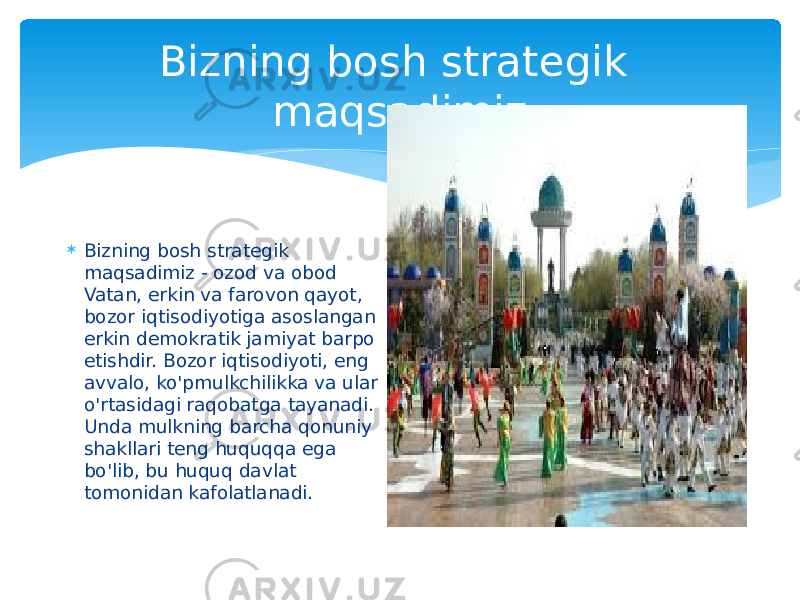 Bizning bosh strategik maqsadimiz  Bizning bosh strategik maqsadimiz - ozod va obod Vatan, erkin va farovon qayot, bozor iqtisodiyotiga asoslangan erkin demokratik jamiyat barpo etishdir. Bozor iqtisodiyoti, eng avvalo, ko&#39;pmulkchilikka va ular o&#39;rtasidagi raqobatga tayanadi. Unda mulkning barcha qonuniy shakllari teng huquqqa ega bo&#39;lib, bu huquq davlat tomonidan kafolatlanadi.  